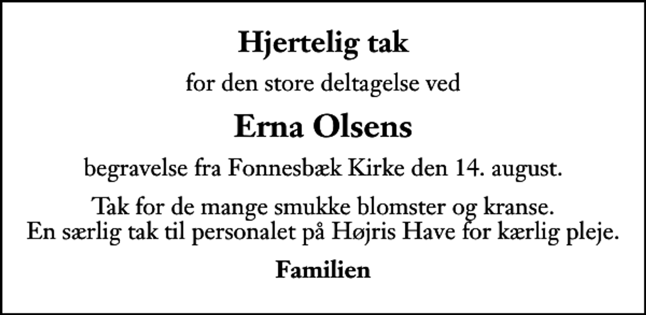 <p>Hjertelig tak<br />for den store deltagelse ved<br />Erna Olsens<br />begravelse fra Fonnesbæk Kirke den 14. august.<br />Tak for de mange smukke blomster og kranse. En særlig tak til personalet på Højris Have for kærlig pleje.<br />Familien</p>