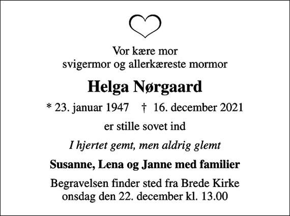 <p>Vor kære mor svigermor og allerkæreste mormor<br />Helga Nørgaard<br />* 23. januar 1947 ✝ 16. december 2021<br />er stille sovet ind<br />I hjertet gemt, men aldrig glemt<br />Susanne, Lena og Janne med familier<br />Begravelsen finder sted fra Brede Kirke onsdag den 22. december kl. 13.00</p>