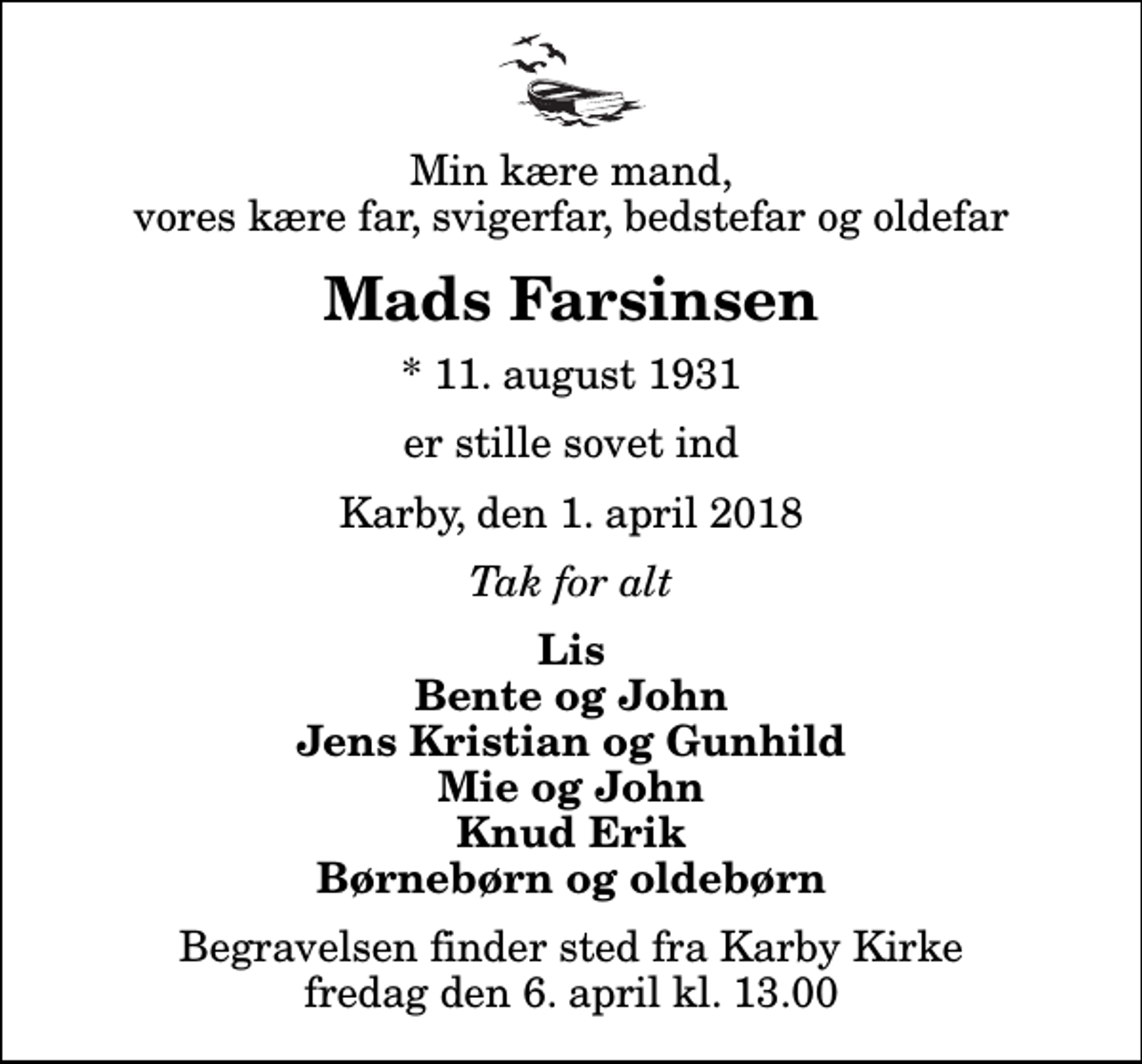 <p>Min kære mand, vores kære far, svigerfar, bedstefar og oldefar<br />Mads Farsinsen<br />* 11. august 1931<br />er stille sovet ind<br />Karby, den 1. april 2018<br />Tak for alt<br />Lis Bente og John Jens Kristian og Gunhild Mie og John Knud Erik Børnebørn og oldebørn<br />Begravelsen finder sted fra Karby Kirke fredag den 6. april kl. 13.00</p>