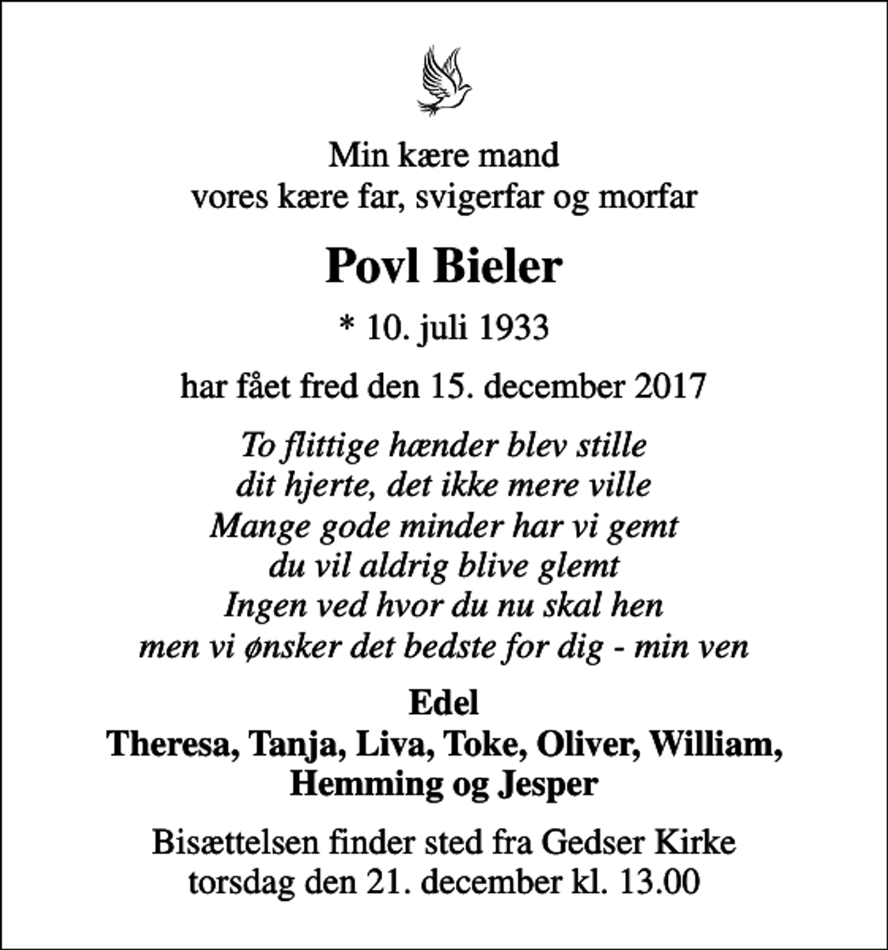 <p>Min kære mand vores kære far, svigerfar og morfar<br />Povl Bieler<br />* 10. juli 1933<br />har fået fred den 15. december 2017<br />To flittige hænder blev stille dit hjerte, det ikke mere ville Mange gode minder har vi gemt du vil aldrig blive glemt Ingen ved hvor du nu skal hen men vi ønsker det bedste for dig - min ven<br />Edel Theresa, Tanja, Liva, Toke, Oliver, William, Hemming og Jesper<br />Bisættelsen finder sted fra Gedser Kirke torsdag den 21. december kl. 13.00</p>