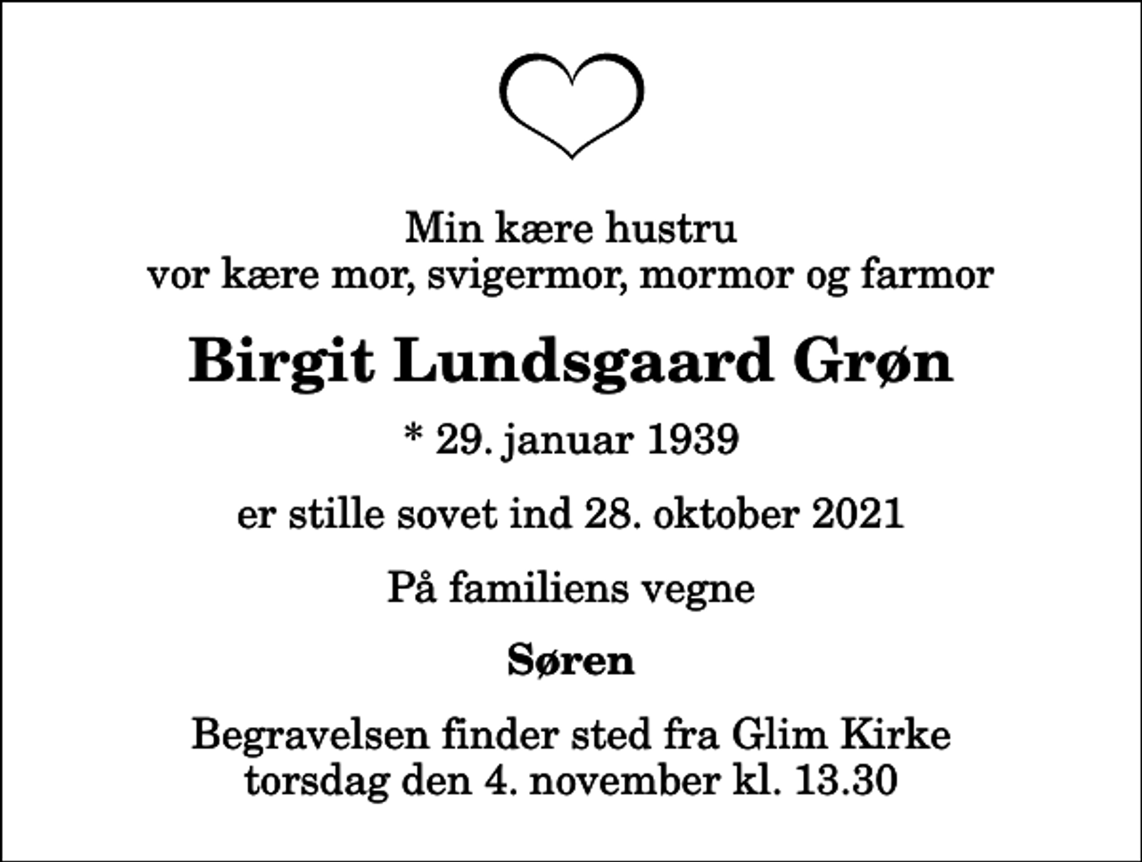 <p>Min kære hustru vor kære mor, svigermor, mormor og farmor<br />Birgit Lundsgaard Grøn<br />* 29. januar 1939<br />er stille sovet ind 28. oktober 2021<br />På familiens vegne<br />Søren<br />Begravelsen finder sted fra Glim Kirke torsdag den 4. november kl. 13.30</p>