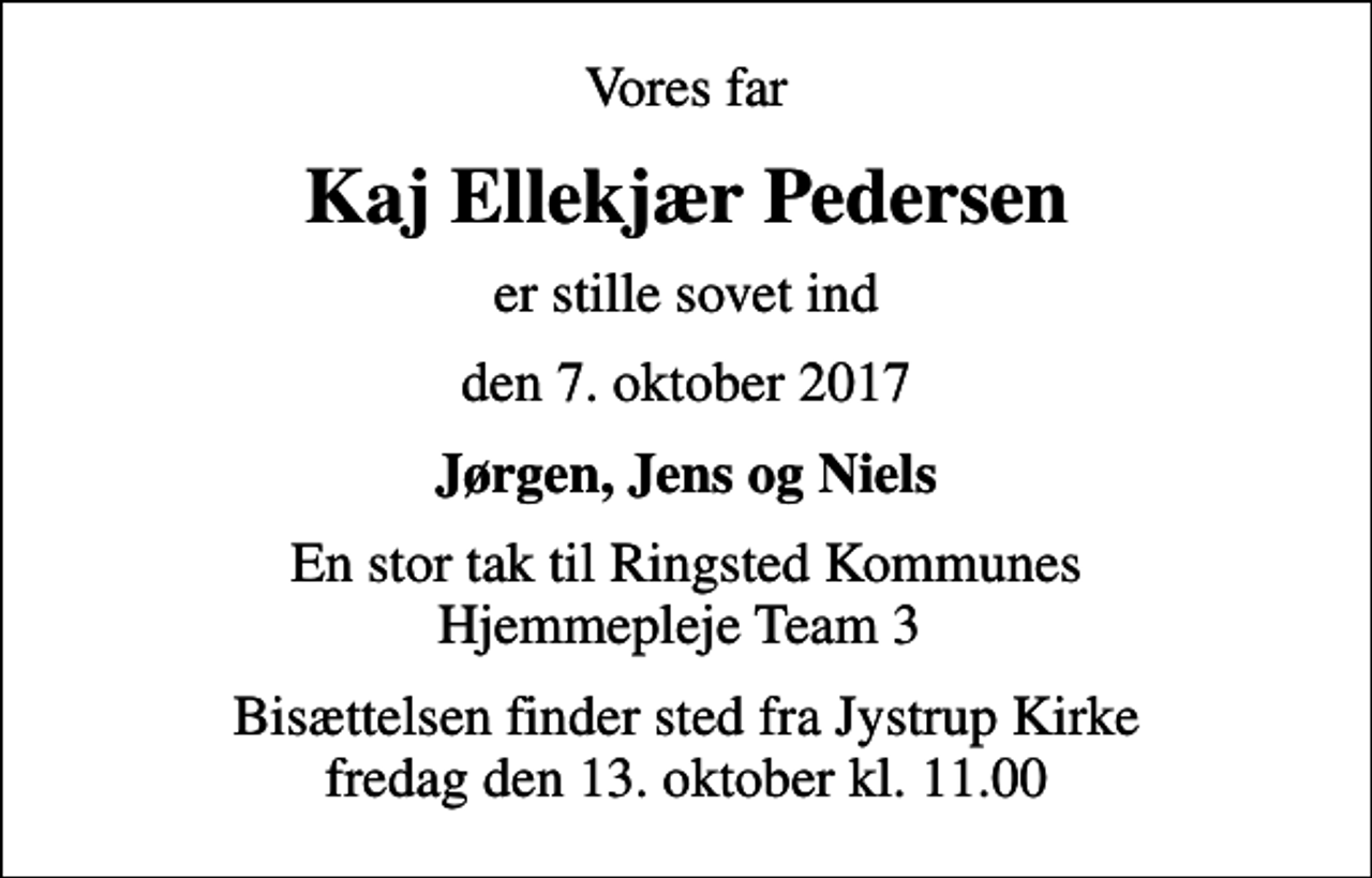 <p>Vores far<br />Kaj Ellekjær Pedersen<br />er stille sovet ind<br />den 7. oktober 2017<br />Jørgen, Jens og Niels<br />En stor tak til Ringsted Kommunes Hjemmepleje Team 3<br />Bisættelsen finder sted fra Jystrup Kirke fredag den 13. oktober kl. 11.00</p>