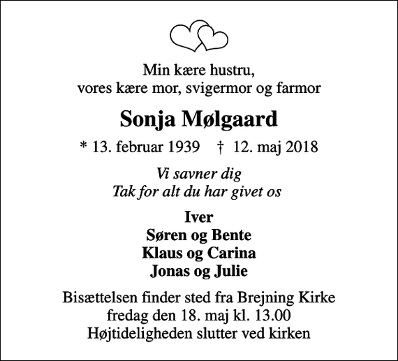 <p>Min kære hustru, vores kære mor, svigermor og farmor<br />Sonja Mølgaard<br />* 13. februar 1939 ✝ 12. maj 2018<br />Vi savner dig Tak for alt du har givet os<br />Iver Søren og Bente Klaus og Carina Jonas og Julie<br />Bisættelsen finder sted fra Brejning Kirke fredag den 18. maj kl. 13.00 Højtideligheden slutter ved kirken</p>