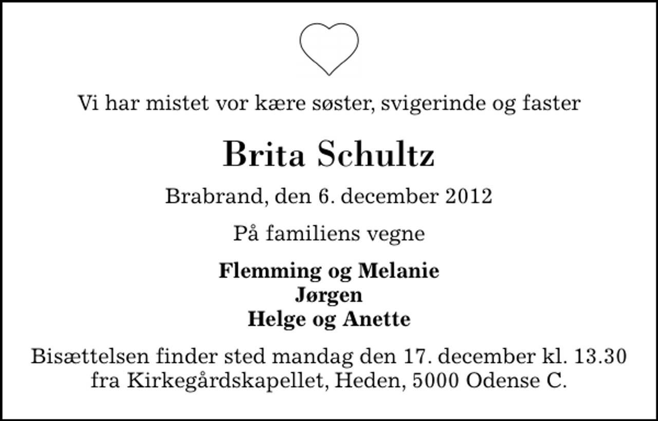 <p>Vi har mistet vor kære søster, svigerinde og faster<br />Brita Schultz<br />Brabrand, den 6. december 2012<br />På familiens vegne<br />Flemming og Melanie Jørgen Helge og Anette<br />Bisættelsen finder sted mandag den 17. december kl. 13.30 fra Kirkegårdskapellet, Heden, 5000 Odense C.</p>