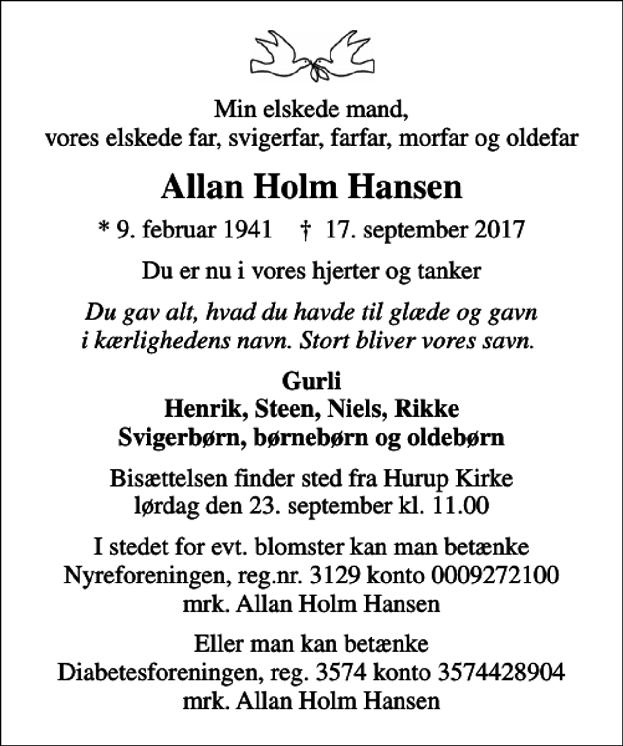 <p>Min elskede mand, vores elskede far, svigerfar, farfar, morfar og oldefar<br />Allan Holm Hansen<br />* 9. februar 1941 ✝ 17. september 2017<br />Du er nu i vores hjerter og tanker<br />Du gav alt, hvad du havde til glæde og gavn i kærlighedens navn. Stort bliver vores savn.<br />Gurli Henrik, Steen, Niels, Rikke Svigerbørn, børnebørn og oldebørn<br />Bisættelsen finder sted fra Hurup Kirke lørdag den 23. september kl. 11.00<br />I stedet for evt. blomster kan man betænke<br />Nyreforeningen reg.nr.3129konto0009272100mrk. Allan Holm<br />Hansen<br />Eller man kan betænke Diabetesforeningen, reg. 3574 konto 3574428904 mrk. Allan Holm Hansen</p>