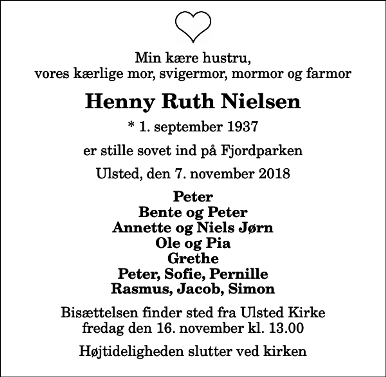 <p>Min kære hustru, vores kærlige mor, svigermor, mormor og farmor<br />Henny Ruth Nielsen<br />* 1. september 1937<br />er stille sovet ind på Fjordparken<br />Ulsted, den 7. november 2018<br />Peter Bente og Peter Annette og Niels Jørn Ole og Pia Grethe Peter, Sofie, Pernille Rasmus, Jacob, Simon<br />Bisættelsen finder sted fra Ulsted Kirke fredag den 16. november kl. 13.00 Højtideligheden slutter ved kirken</p>