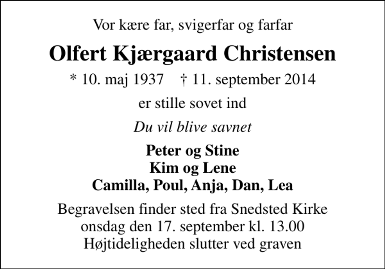 <p>Vor kære far, svigerfar og farfar<br />Olfert Kjærgaard Christensen<br />* 10. maj 1937 ✝ 11. september 2014<br />er stille sovet ind<br />Du vil blive savnet<br />Peter og Stine Kim og Lene Camilla, Poul, Anja, Dan, Lea<br />Begravelsen finder sted fra Snedsted Kirke onsdag den 17. september kl. 13.00 Højtideligheden slutter ved graven</p>
