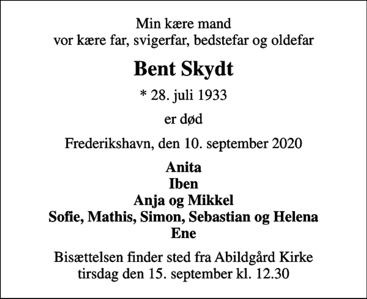 <p>Min kære mand vor kære far, svigerfar, bedstefar og oldefar<br />Bent Skydt<br />* 28. juli 1933<br />er død<br />Frederikshavn, den 10. september 2020<br />Anita Iben Anja og Mikkel Sofie, Mathis, Simon, Sebastian og Helena Ene<br />Bisættelsen finder sted fra Abildgård Kirke tirsdag den 15. september kl. 12.30</p>