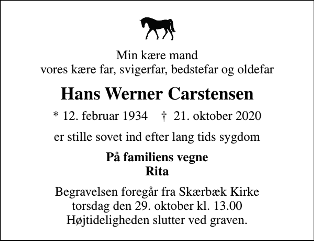 <p>Min kære mand vores kære far, svigerfar, bedstefar og oldefar<br />Hans Werner Carstensen<br />* 12. februar 1934 ✝ 21. oktober 2020<br />er stille sovet ind efter lang tids sygdom<br />På familiens vegne Rita<br />Begravelsen foregår fra Skærbæk Kirke torsdag den 29. oktober kl. 13.00 Højtideligheden slutter ved graven.</p>