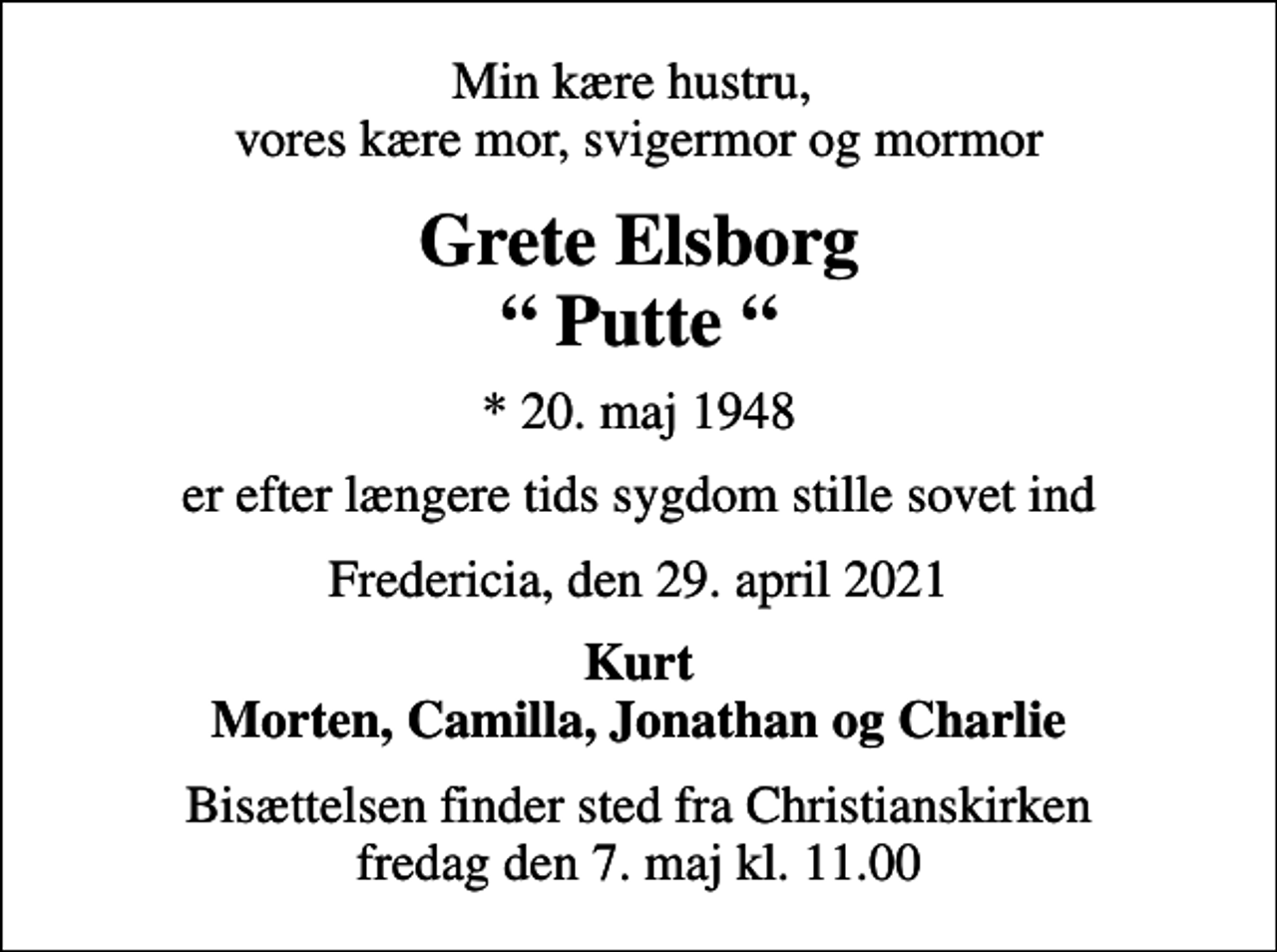 <p>Min kære hustru, vores kære mor, svigermor og mormor<br />Grete Elsborg Putte<br />* 20. maj 1948<br />er efter længere tids sygdom stille sovet ind<br />Fredericia, den 29. april 2021<br />Kurt Morten, Camilla, Jonathan og Charlie<br />Bisættelsen finder sted fra Christianskirken fredag den 7. maj kl. 11.00</p>