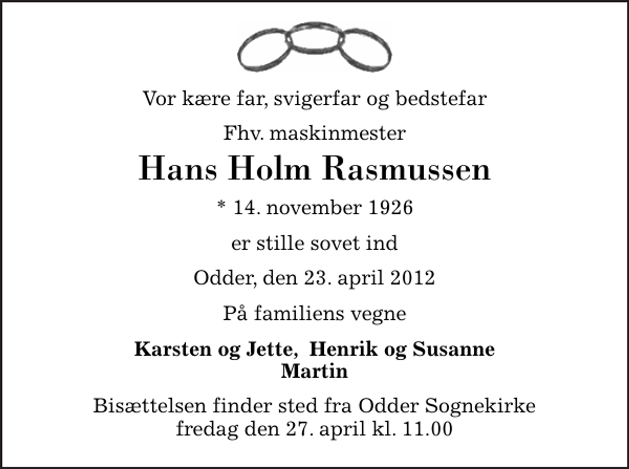 <p>Vor kære far, svigerfar og bedstefar<br />Fhv. maskinmester<br />Hans Holm Rasmussen<br />* 14. november 1926<br />er stille sovet ind<br />Odder, den 23. april 2012<br />På familiens vegne<br />Karsten og Jette, Henrik og Susanne Martin<br />Bisættelsen finder sted fra Odder Sognekirke fredag den 27. april kl. 11.00</p>