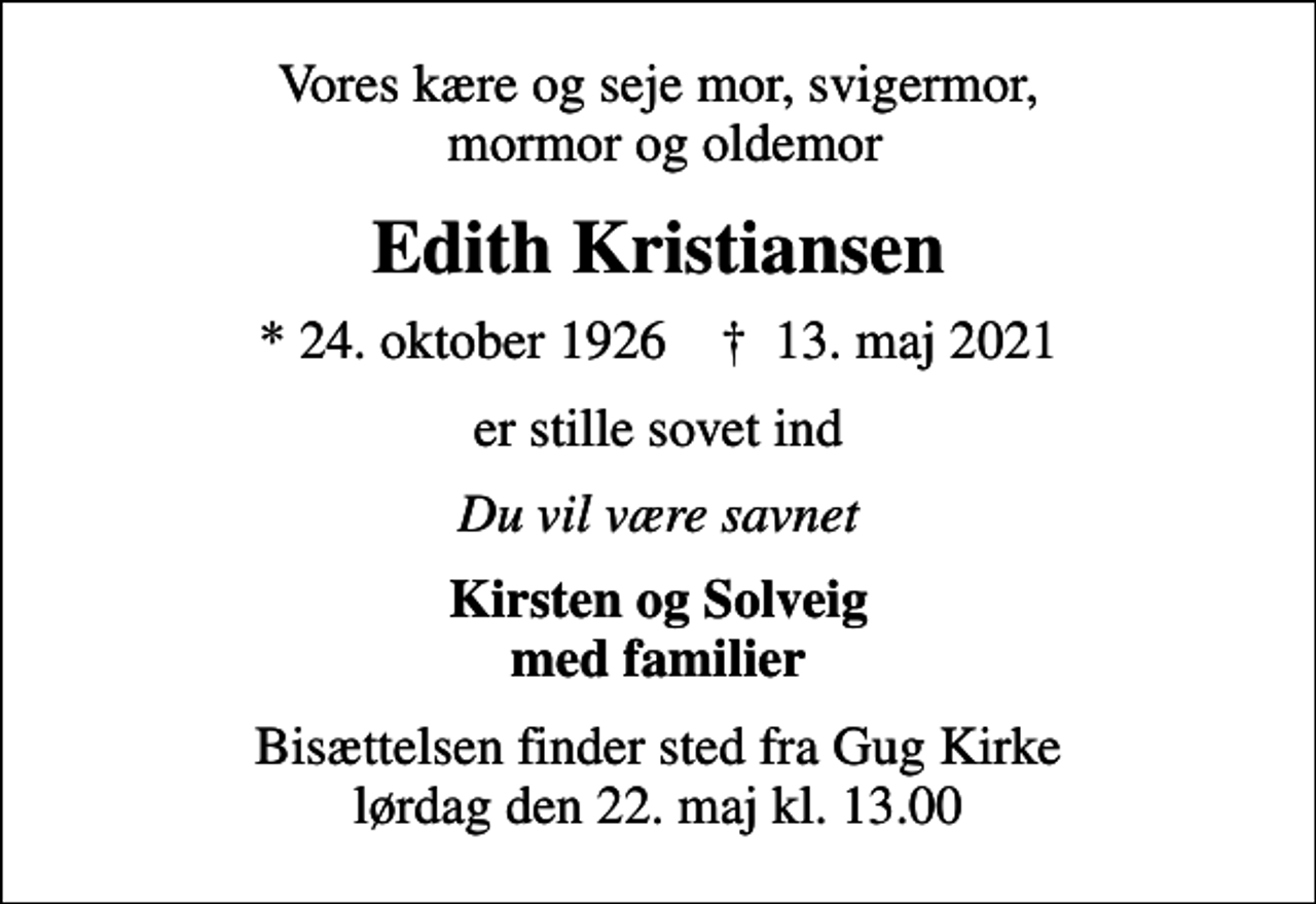 <p>Vores kære og seje mor, svigermor, mormor og oldemor<br />Edith Kristiansen<br />* 24. oktober 1926 ✝ 13. maj 2021<br />er stille sovet ind<br />Du vil være savnet<br />Kirsten og Solveig med familier<br />Bisættelsen finder sted fra Gug Kirke lørdag den 22. maj kl. 13.00</p>