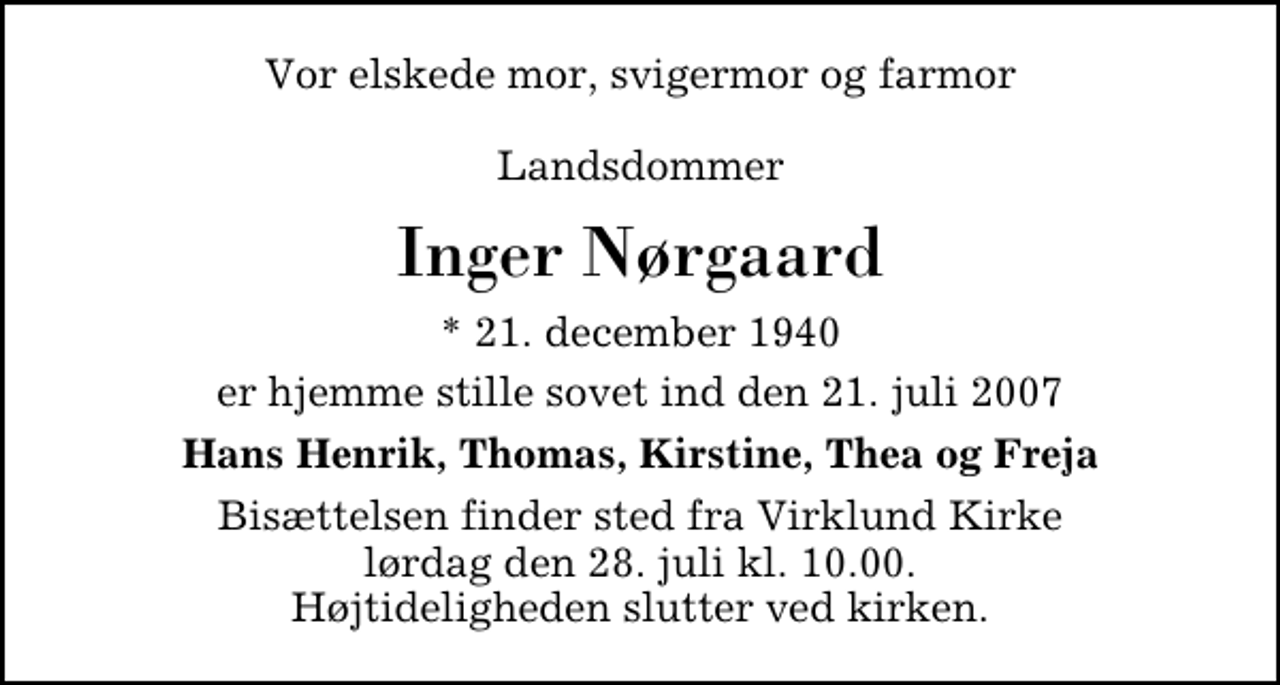 <p>Vor elskede mor, svigermor og farmor Landsdommer<br />Inger Nørgaard<br />* 21. december 1940<br />er hjemme stille sovet ind den 21. juli 2007<br />Hans Henrik, Thomas, Kirstine, Thea og Freja.<br />Bisættelsen finder sted fra Virklund Kirke lørdag den 28. juli kl. 10.00 Højtideligheden slutter ved kirken.</p>