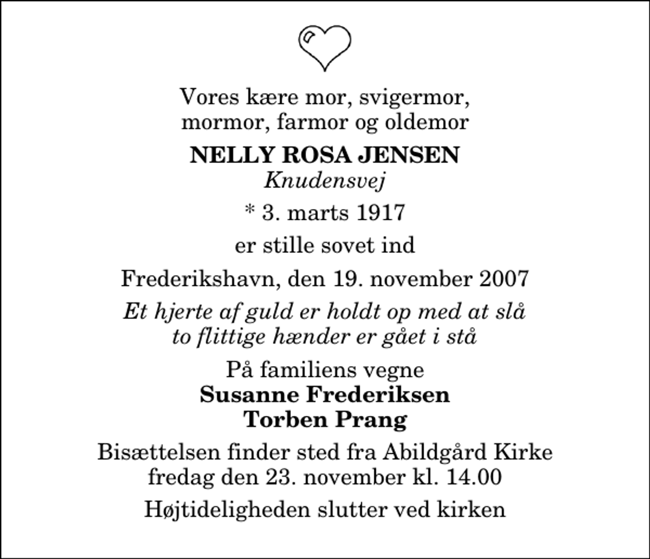 <p>Vores kære mor, svigermor, mormor, farmor og oldemor<br />Nelly Rosa Jensen<br />Knudensvej<br />* 3. marts 1917<br />er stille sovet ind<br />Frederikshavn, den 19. november 2007<br />Et hjerte af guld er holdt op med at slå to flittige hænder er gået i stå<br />På familiens vegne<br />Susanne Frederiksen Torben Prang<br />Bisættelsen finder sted fra Abildgård Kirke fredag den 23. november kl. 14.00 Højtideligheden slutter ved kirken</p>
