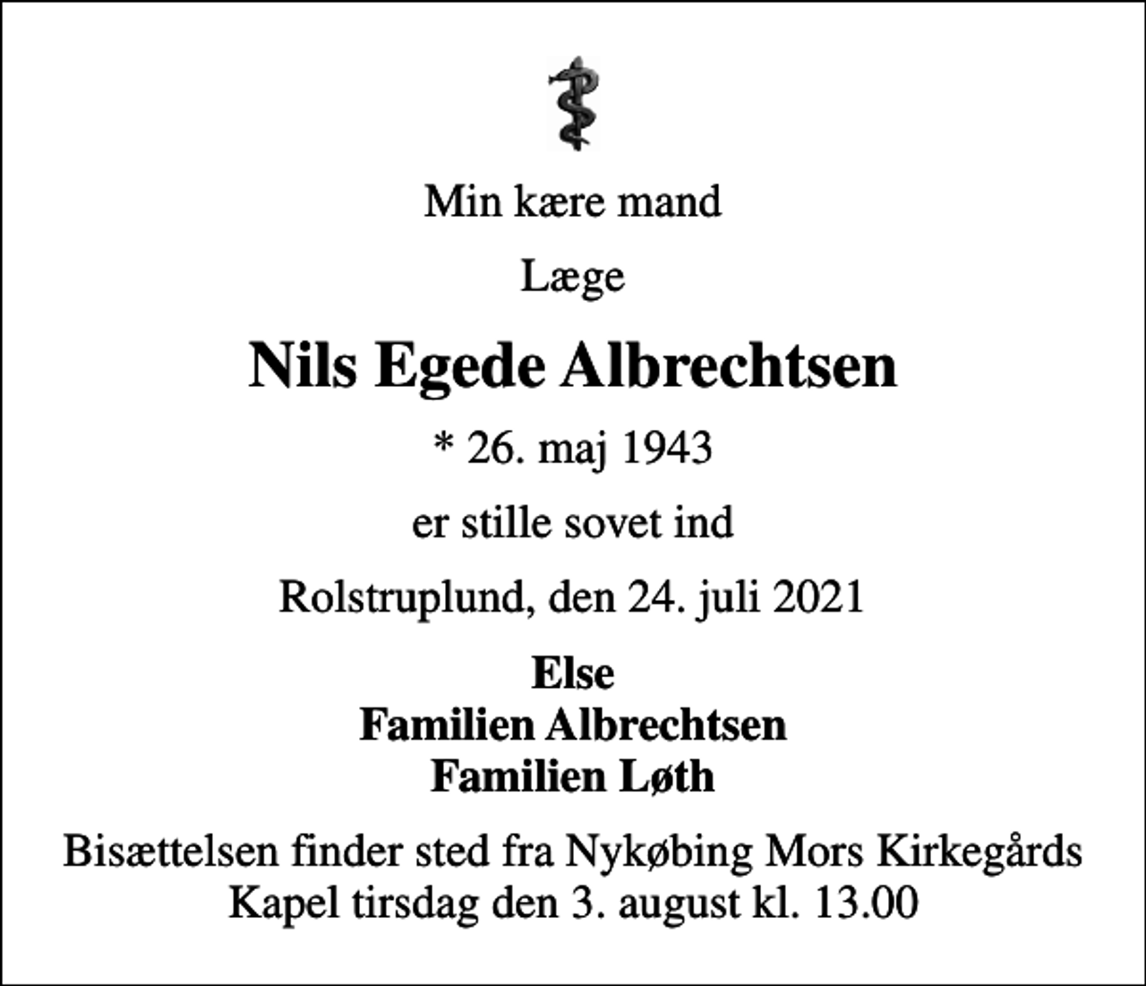 <p>Min kære mand<br />Læge<br />Nils Egede Albrechtsen<br />* 26. maj 1943<br />er stille sovet ind<br />Rolstruplund, den 24. juli 2021<br />Else Familien Albrechtsen Familien Løth<br />Bisættelsen finder sted fra Nykøbing Mors Kirkegårds Kapel tirsdag den 3. august kl. 13.00</p>