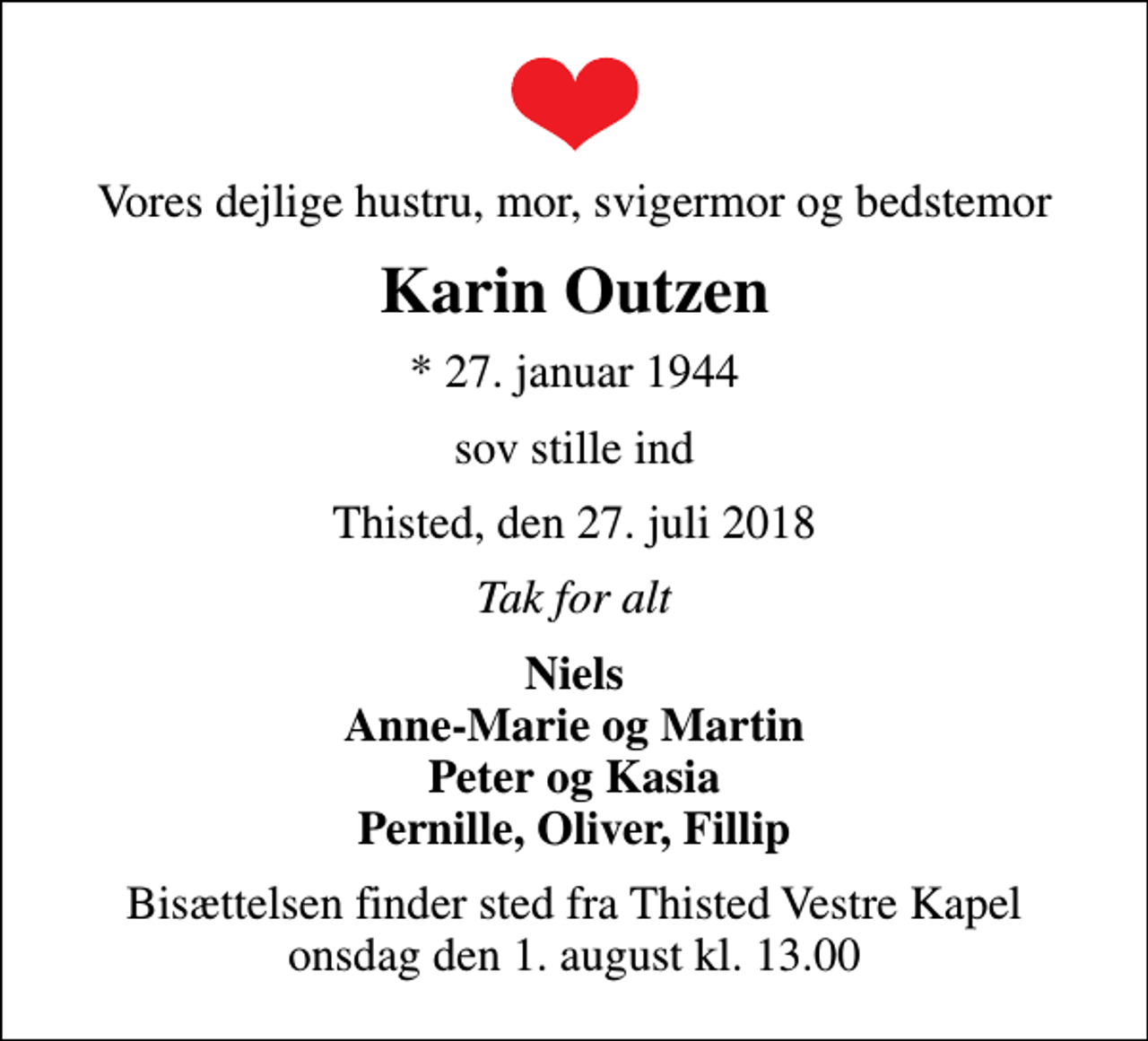 <p>Vores dejlige hustru, mor, svigermor og bedstemor<br />Karin Outzen<br />* 27. januar 1944<br />sov stille ind<br />Thisted, den 27. juli 2018<br />Tak for alt<br />Niels Anne-Marie og Martin Peter og Kasia Pernille, Oliver, Fillip<br />Bisættelsen finder sted fra Thisted Vestre Kapel onsdag den 1. august kl. 13.00</p>