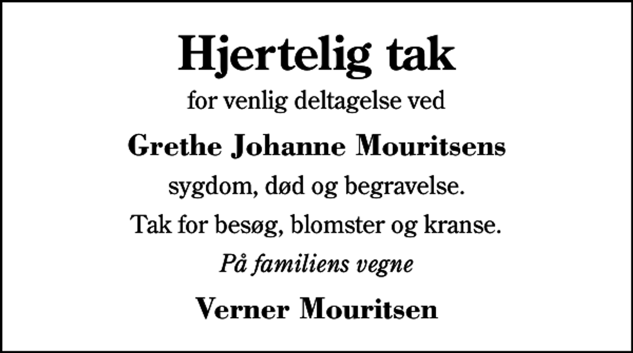 <p>Hjertelig tak<br />for venlig deltagelse ved<br />Grethe Johanne Mouritsens<br />sygdom, død og begravelse.<br />Tak for besøg, blomster og kranse.<br />På familiens vegne<br />Verner Mouritsen</p>
