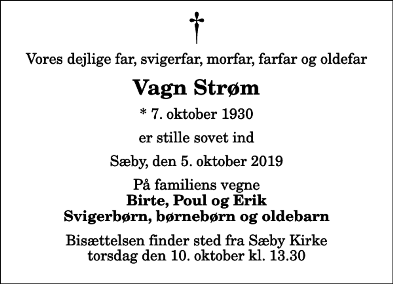 <p>Vores dejlige far, svigerfar, morfar, farfar og oldefar<br />Vagn Strøm<br />* 7. oktober 1930<br />er stille sovet ind<br />Sæby, den 5. oktober 2019<br />På familiens vegne<br />Birte, Poul og Erik Svigerbørn, børnebørn og oldebarn<br />Bisættelsen finder sted fra Sæby Kirke torsdag den 10. oktober kl. 13.30</p>
