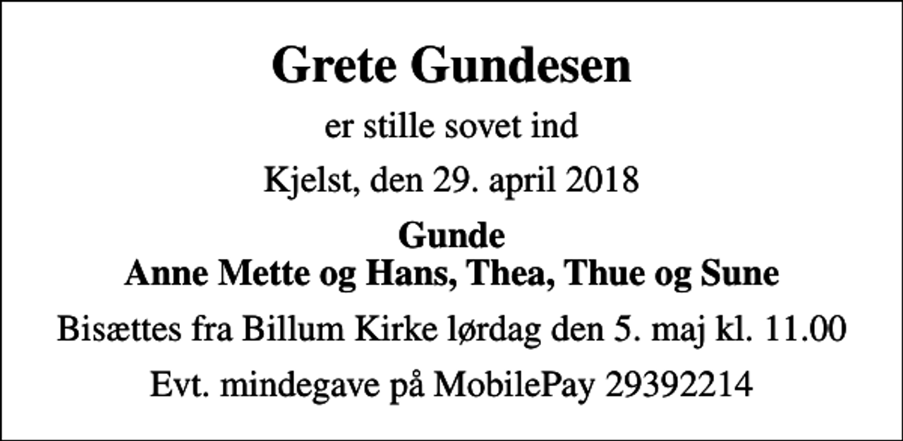 <p>Grete Gundesen<br />er stille sovet ind<br />Kjelst, den 29. april 2018<br />Gunde Anne Mette og Hans, Thea, Thue og Sune<br />Bisættes fra Billum Kirke lørdag den 5. maj kl. 11.00<br />Evt. mindegave på MobilePay 29392214</p>