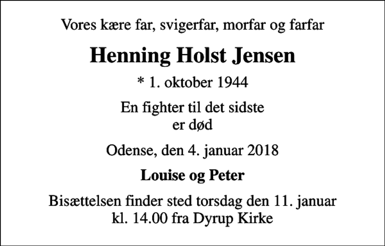 <p>Vores kære far, svigerfar, morfar og farfar<br />Henning Holst Jensen<br />* 1. oktober 1944<br />En fighter til det sidste er død<br />Odense, den 4. januar 2018<br />Louise og Peter<br />Bisættelsen finder sted torsdag den 11. januar kl. 14.00 fra Dyrup Kirke</p>