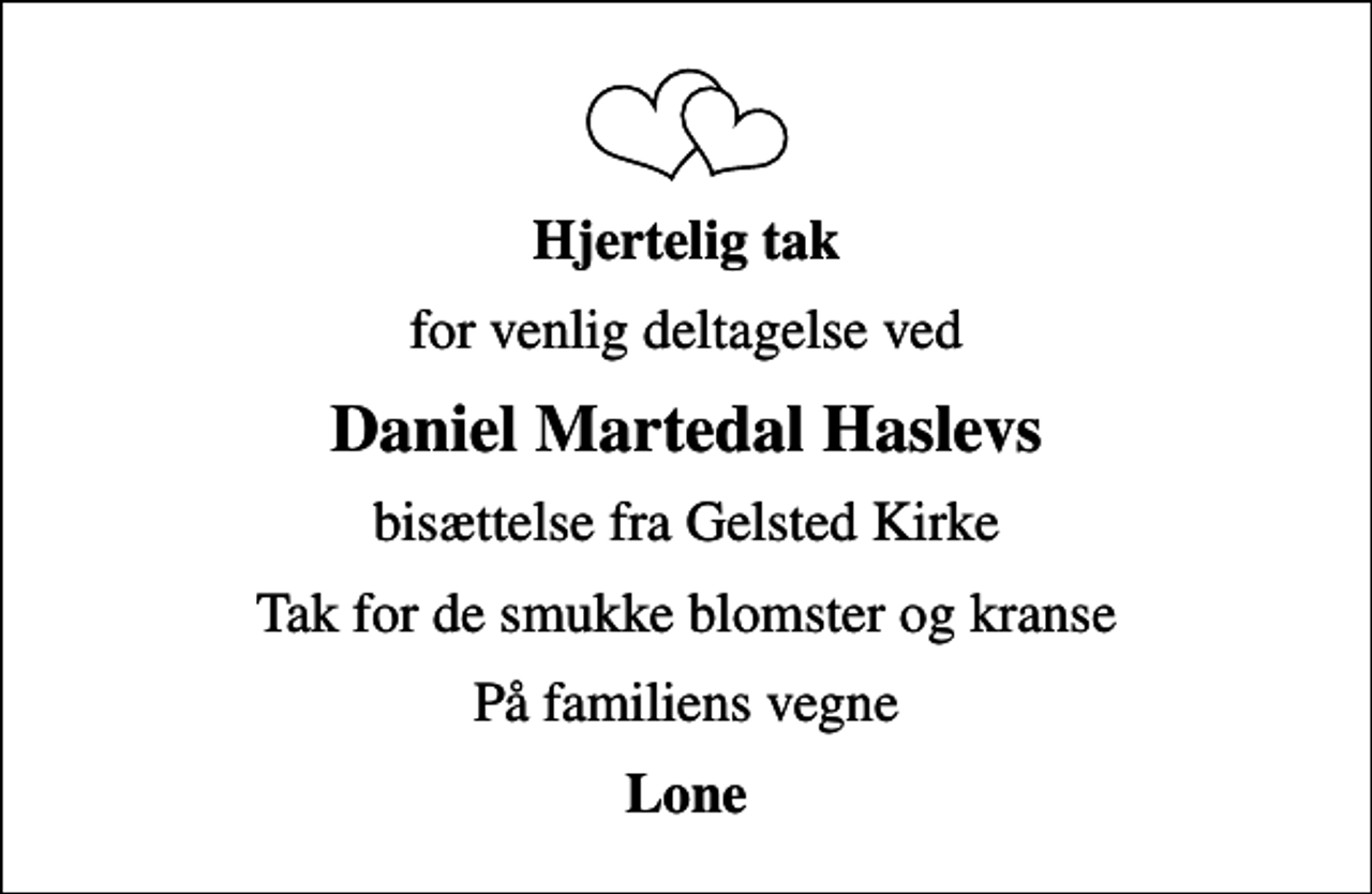 <p>Hjertelig tak<br />for venlig deltagelse ved<br />Daniel Martedal Haslevs<br />bisættelse fra Gelsted Kirke<br />Tak for de smukke blomster og kranse<br />På familiens vegne<br />Lone</p>