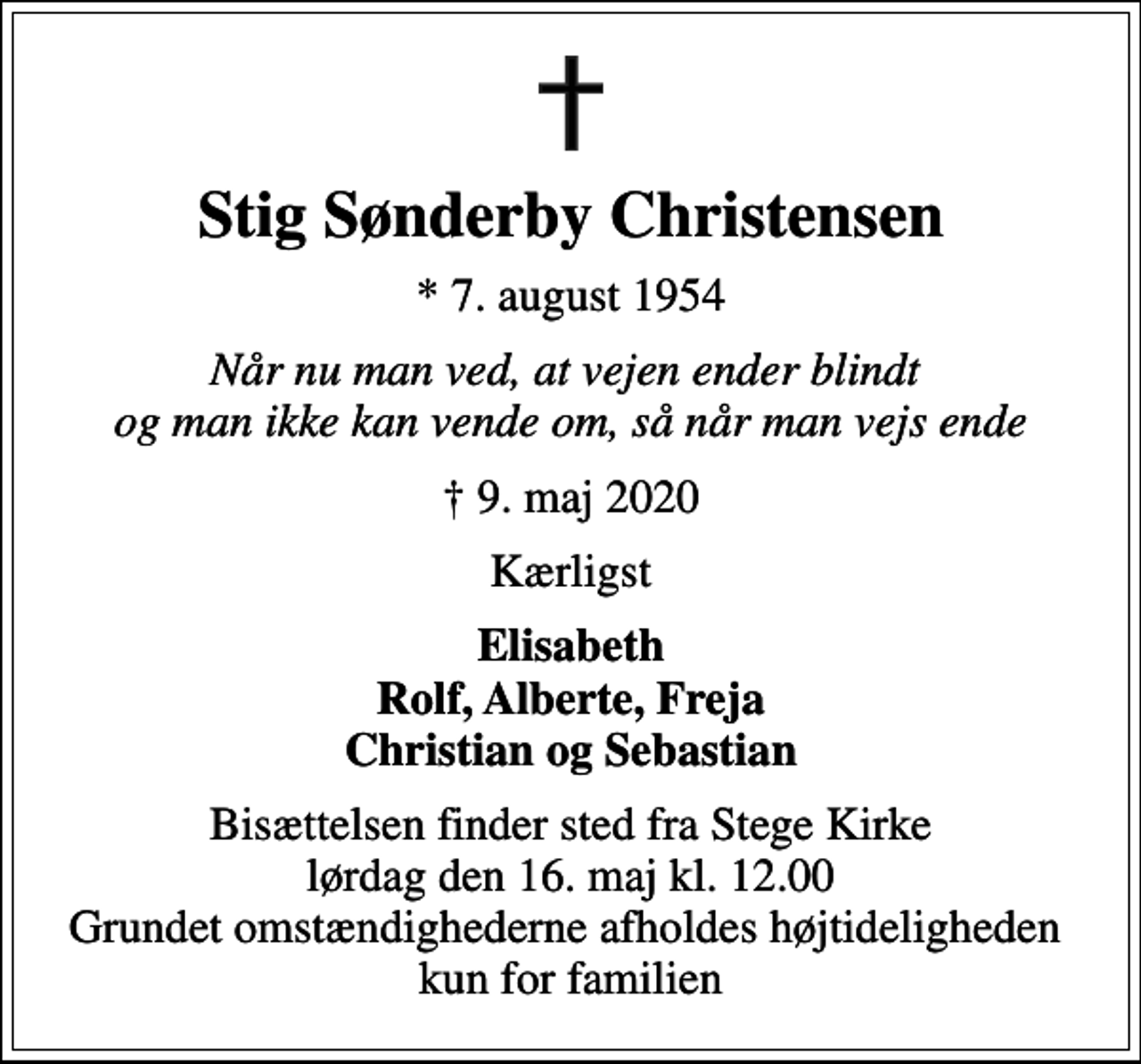 <p>Stig Sønderby Christensen<br />* 7. august 1954<br />Når nu man ved, at vejen ender blindt og man ikke kan vende om, så når man vejs ende<br />9. maj 2020<br />Kærligst<br />Elisabeth Rolf, Alberte, Freja Christian og Sebastian<br />Bisættelsen finder sted fra Stege Kirke lørdag den 16. maj kl. 12.00 Grundet omstændighederne afholdes højtideligheden kun for familien</p>