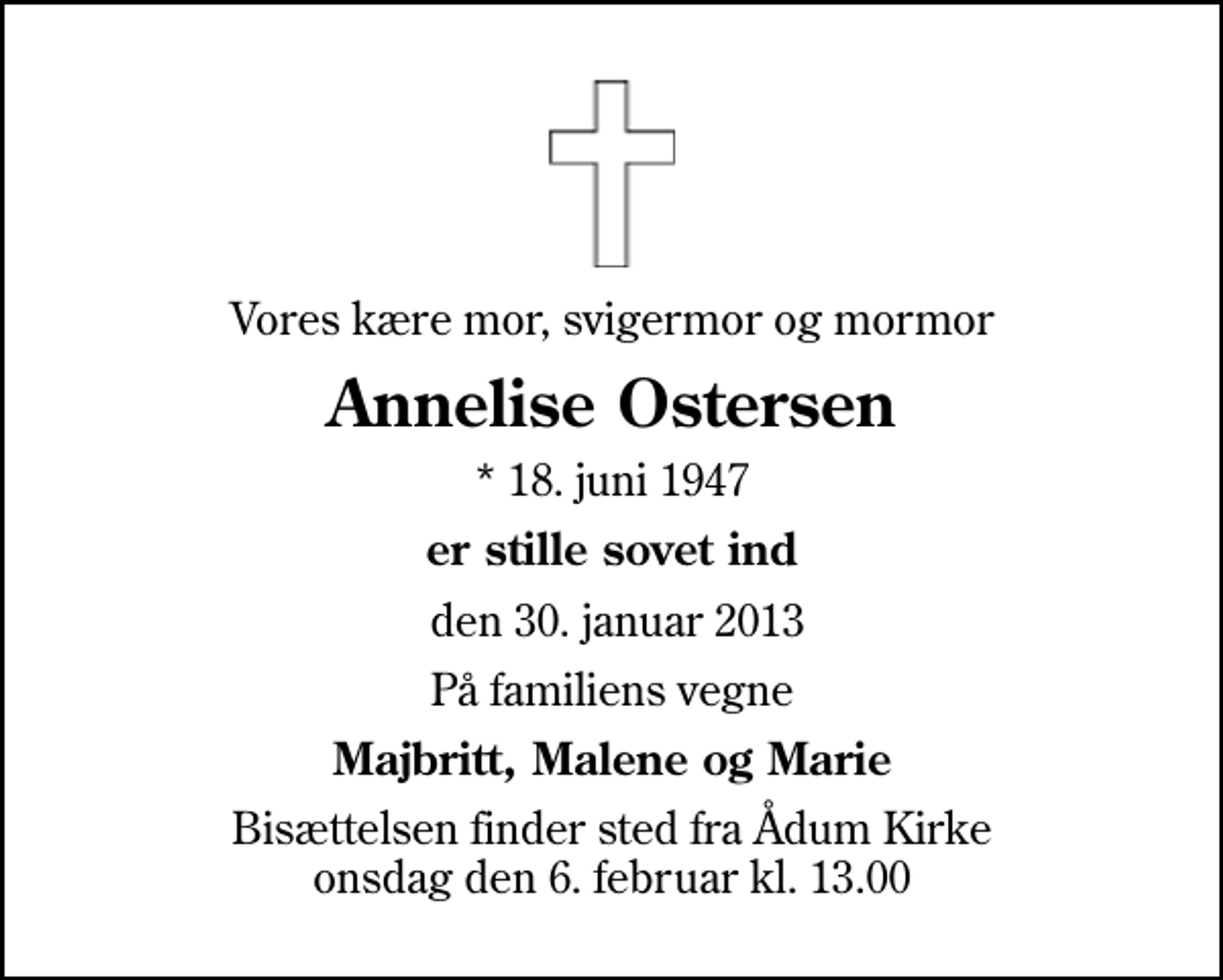 <p>Vores kære mor, svigermor og mormor<br />Annelise Ostersen<br />* 18. juni 1947<br />er stille sovet ind<br />den 30. januar 2013<br />På familiens vegne<br />Majbritt, Malene og Marie<br />Bisættelsen finder sted fra Ådum Kirke onsdag den 6. februar kl. 13.00</p>