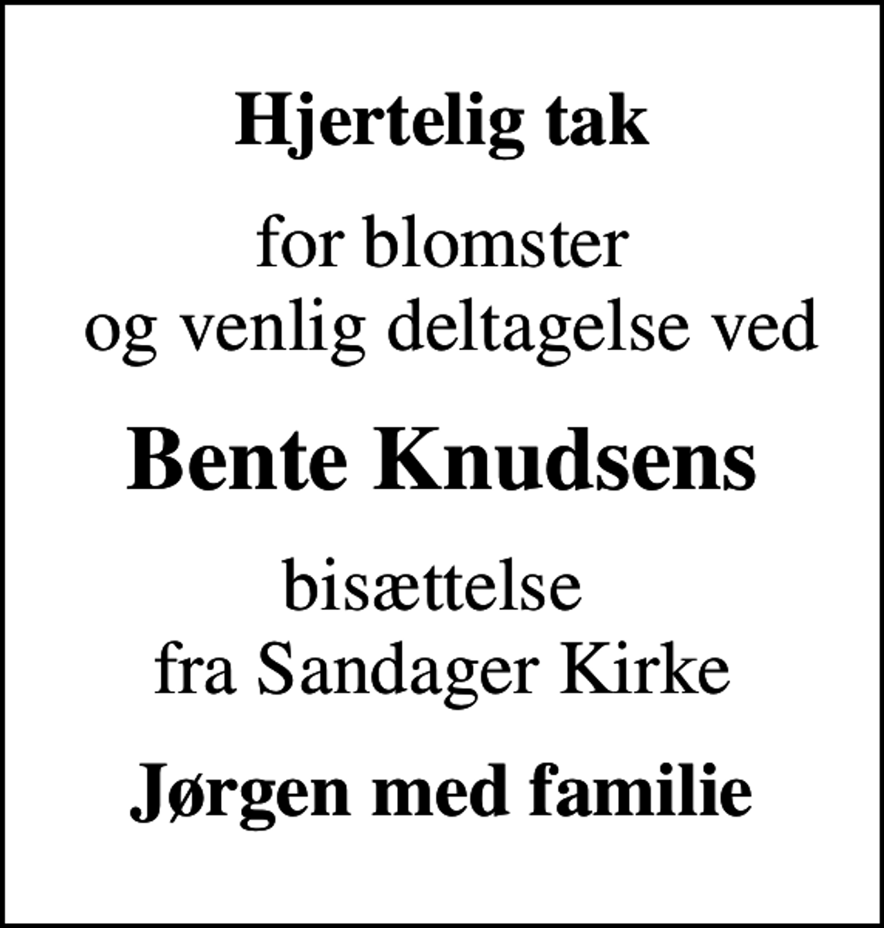 <p>Hjertelig tak<br />for blomster og venlig deltagelse ved<br />Bente Knudsens<br />bisættelse fra Sandager Kirke<br />Jørgen med familie</p>