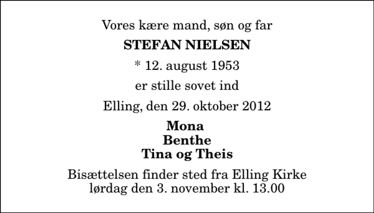 <p>Vores kære mand, søn og far<br />Stefan Nielsen<br />* 12. august 1953<br />er stille sovet ind<br />Elling, den 29. oktober 2012<br />Mona Benthe Tina og Theis<br />Bisættelsen finder sted fra Elling Kirke lørdag den 3. november kl. 13.00</p>