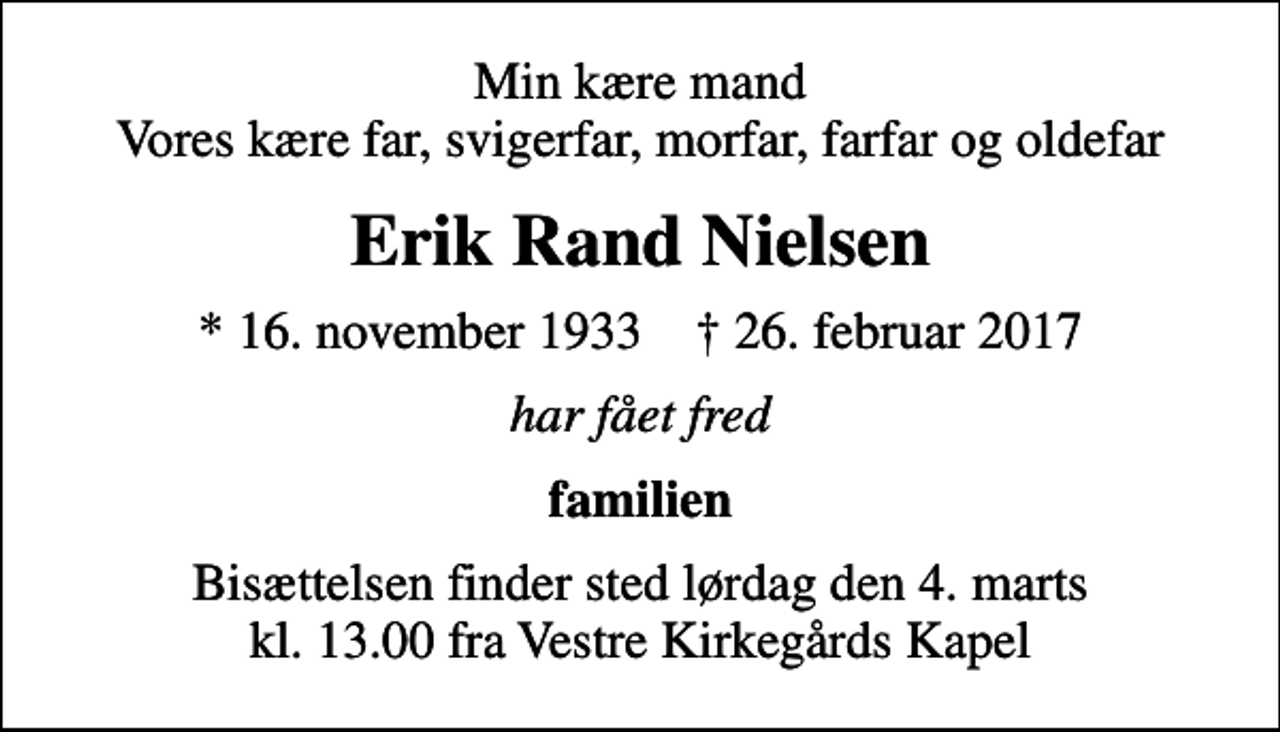 <p>Min kære mand Vores kære far, svigerfar, morfar, farfar og oldefar<br />Erik Rand Nielsen<br />* 16. november 1933 ✝ 26. februar 2017<br />har fået fred<br />familien<br />Bisættelsen finder sted lørdag den 4. marts kl. 13.00 fra Vestre Kirkegårds Kapel</p>