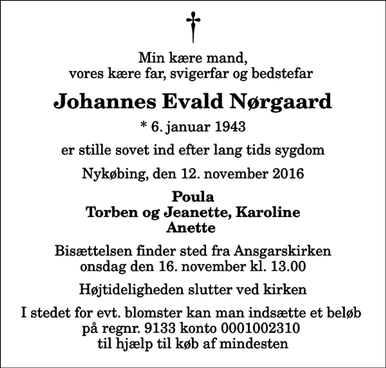 <p>Min kære mand, vores kære far, svigerfar og bedstefar<br />Johannes Evald Nørgaard<br />* 6. januar 1943<br />er stille sovet ind efter lang tids sygdom<br />Nykøbing, den 12. november 2016<br />Poula Torben og Jeanette, Karoline Anette<br />Bisættelsen finder sted fra Ansgarskirken onsdag den 16. november kl. 13.00 Højtideligheden slutter ved kirken<br />I stedet for evt. blomster kan man indsætte et beløb på regnr. 9133 konto 0001002310 til hjælp til køb af mindesten</p>