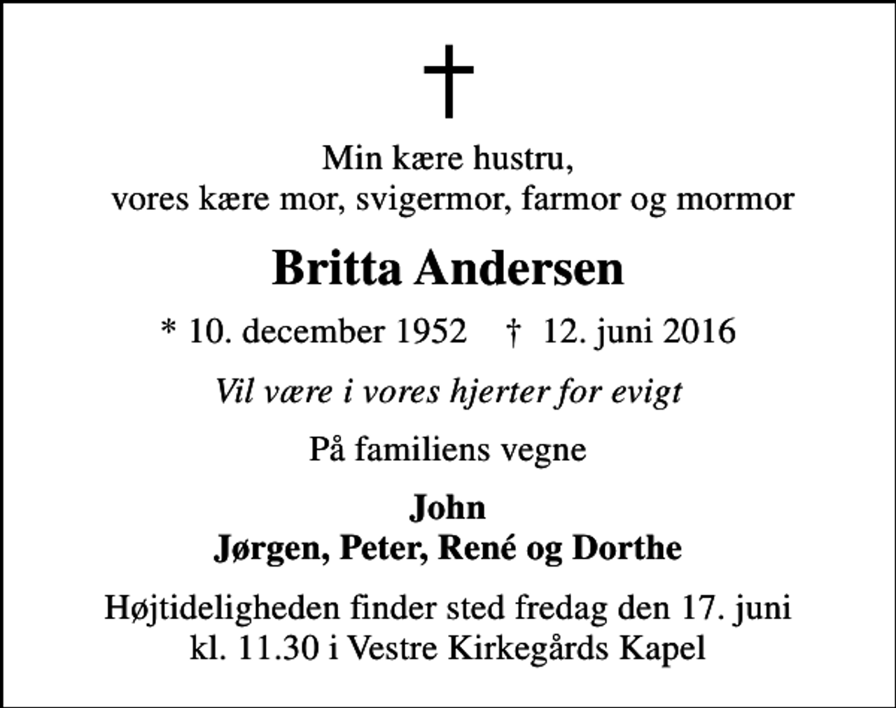 <p>Min kære hustru, vores kære mor, svigermor, farmor og mormor<br />Britta Andersen<br />* 10. december 1952 ✝ 12. juni 2016<br />Vil være i vores hjerter for evigt<br />På familiens vegne<br />John Jørgen, Peter, René og Dorthe<br />Højtideligheden finder sted fredag den 17. juni kl. 11.30 i Vestre Kirkegårds Kapel</p>