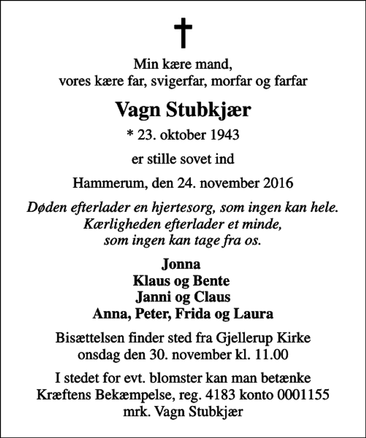 <p>Min kære mand, vores kære far, svigerfar, morfar og farfar<br />Vagn Stubkjær<br />* 23. oktober 1943<br />er stille sovet ind<br />Hammerum, den 24. november 2016<br />Døden efterlader en hjertesorg, som ingen kan hele. Kærligheden efterlader et minde, som ingen kan tage fra os.<br />Jonna Klaus og Bente Janni og Claus Anna, Peter, Frida og Laura<br />Bisættelsen finder sted fra Gjellerup Kirke onsdag den 30. november kl. 11.00<br />I stedet for evt. blomster kan man betænke<br />Kræftens Bekæmpelse reg.4183konto0001155mrk. Vagn<br />Stubkjær</p>