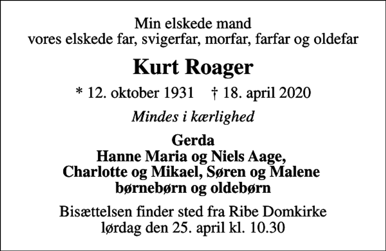 <p>Min elskede mand vores elskede far, svigerfar, morfar, farfar og oldefar<br />Kurt Roager<br />* 12. oktober 1931 ✝ 18. april 2020<br />Mindes i kærlighed<br />Gerda Hanne Maria og Niels Aage, Charlotte og Mikael, Søren og Malene børnebørn og oldebørn<br />Bisættelsen finder sted fra Ribe Domkirke lørdag den 25. april kl. 10.30</p>
