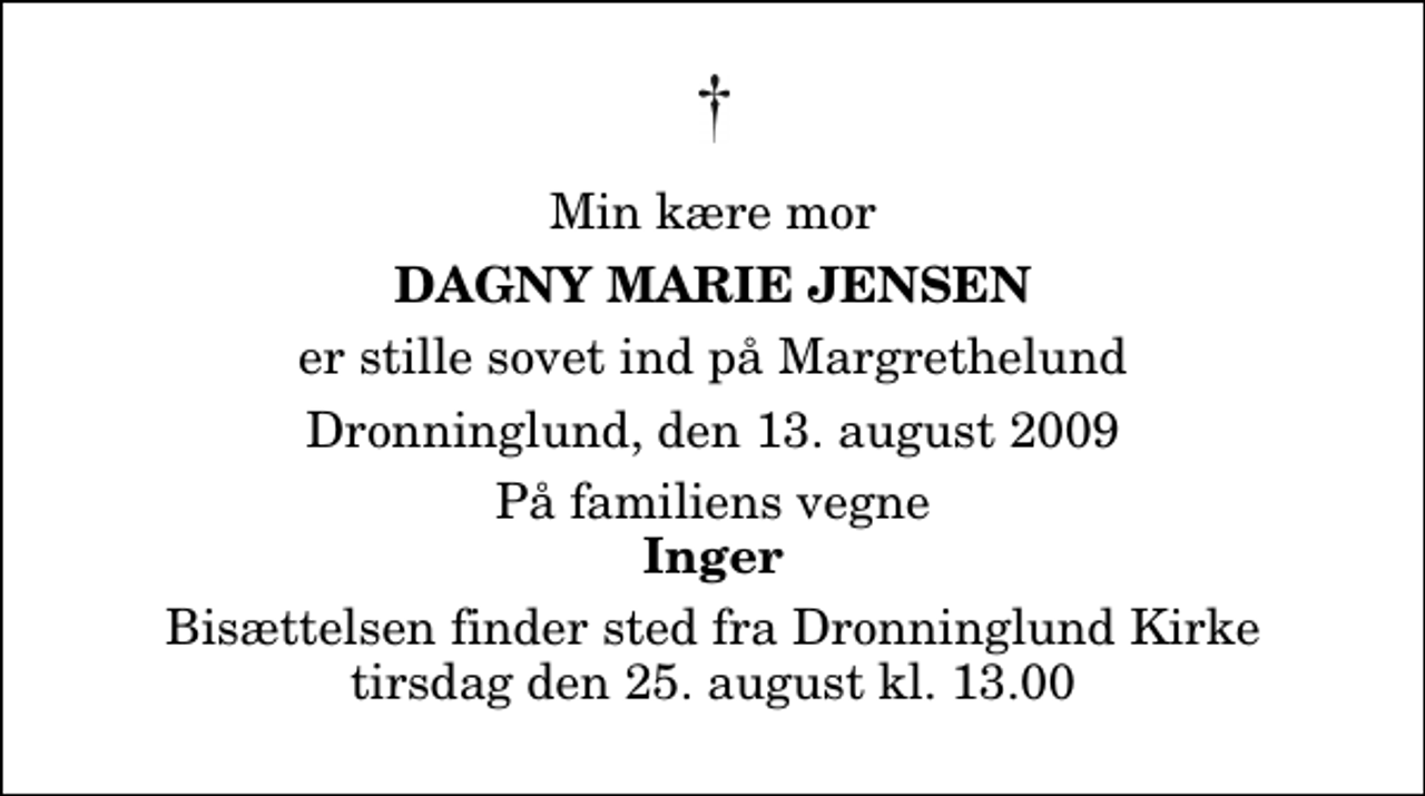 <p>Min kære mor<br />Dagny Marie Jensen<br />er stille sovet ind på Margrethelund<br />Dronninglund, den 13. august 2009<br />På familiens vegne<br />Inger<br />Bisættelsen finder sted fra Dronninglund Kirke tirsdag den 25. august kl. 13.00</p>