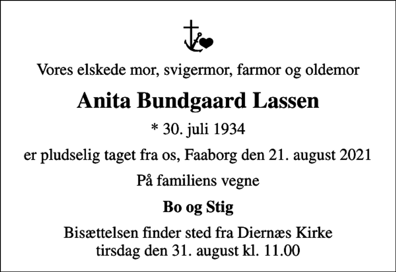 <p>Vores elskede mor, svigermor, farmor og oldemor<br />Anita Bundgaard Lassen<br />* 30. juli 1934<br />er pludselig taget fra os, Faaborg den 21. august 2021<br />På familiens vegne<br />Bo og Stig<br />Bisættelsen finder sted fra Diernæs Kirke tirsdag den 31. august kl. 11.00</p>