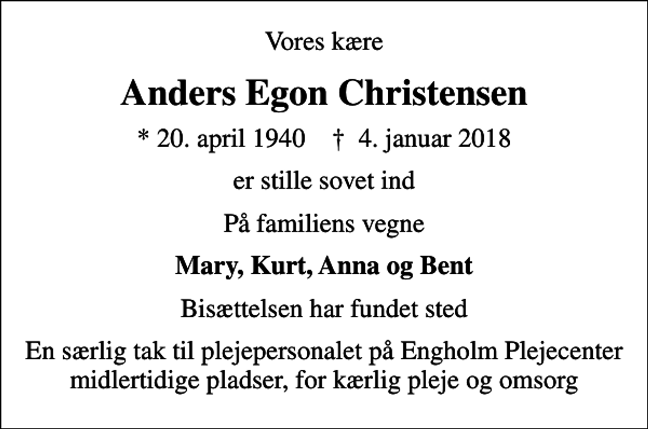 <p>Vores kære<br />Anders Egon Christensen<br />* 20. april 1940 ✝ 4. januar 2018<br />er stille sovet ind<br />På familiens vegne<br />Mary, Kurt, Anna og Bent<br />Bisættelsen har fundet sted<br />En særlig tak til plejepersonalet på Engholm Plejecenter midlertidige pladser, for kærlig pleje og omsorg</p>