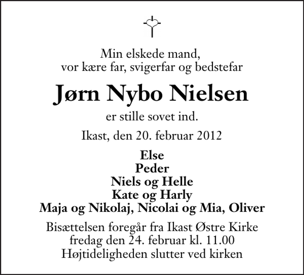 <p>Min elskede mand, vor kære far, svigerfar og bedstefar<br />Jørn Nybo Nielsen<br />er stille sovet ind.<br />Ikast, den 20. februar 2012<br />Else Peder Niels og Helle Kate og Harly Maja og Nikolaj, Nicolai og Mia, Oliver<br />Bisættelsen foregår fra Ikast Østre Kirke fredag den 24. februar kl. 11.00 . Højtideligheden slutter ved kirken</p>