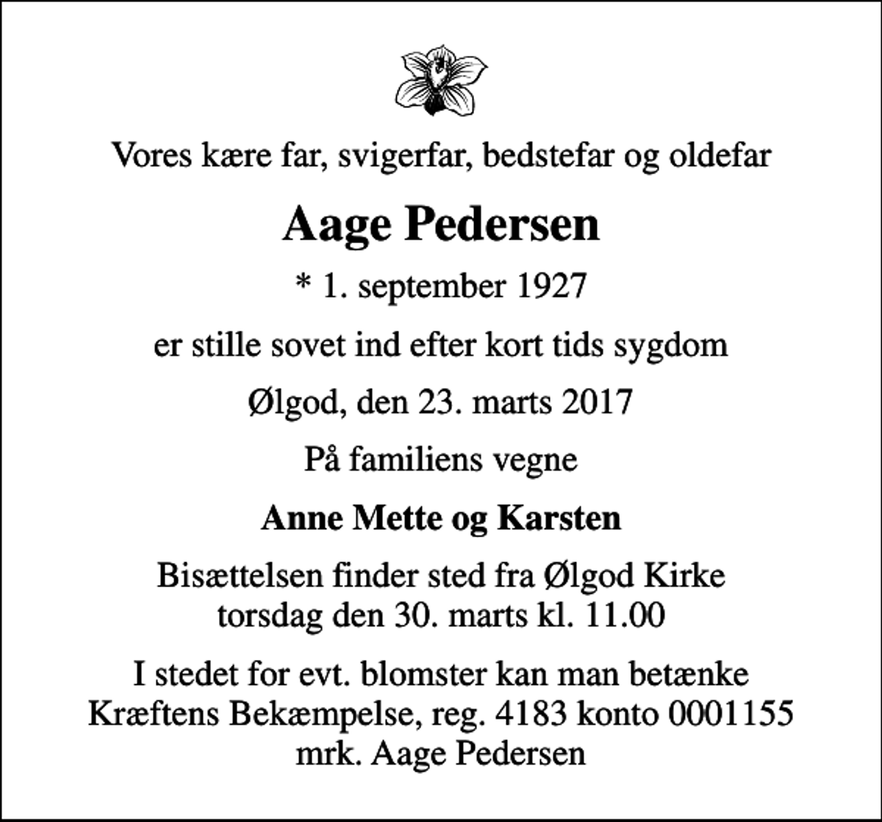 <p>Vores kære far, svigerfar, bedstefar og oldefar<br />Aage Pedersen<br />* 1. september 1927<br />er stille sovet ind efter kort tids sygdom<br />Ølgod, den 23. marts 2017<br />På familiens vegne<br />Anne Mette og Karsten<br />Bisættelsen finder sted fra Ølgod Kirke torsdag den 30. marts kl. 11.00<br />I stedet for evt. blomster kan man betænke<br />Kræftens Bekæmpelse reg.4183konto0001155mrk. Aage<br />Pedersen</p>