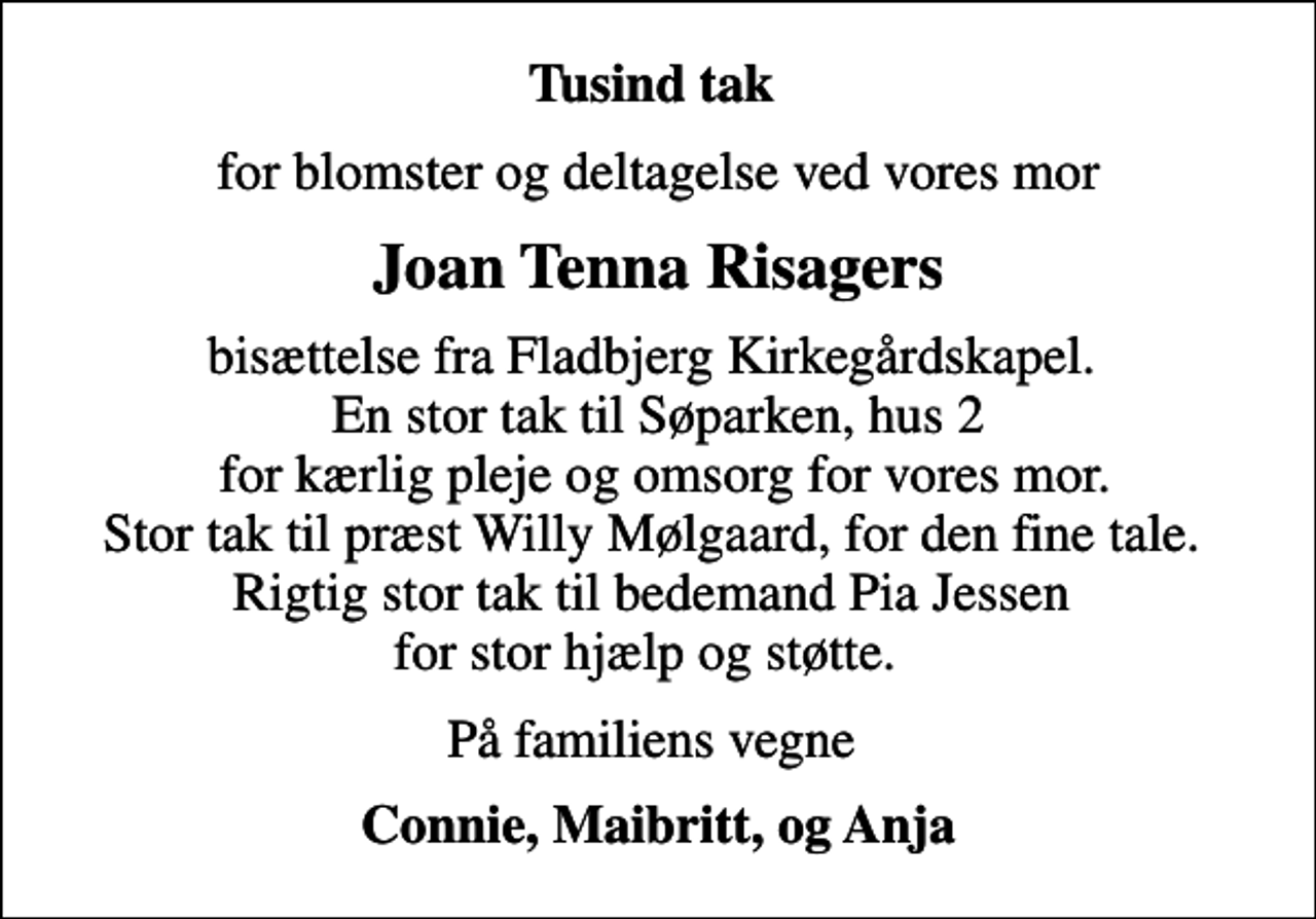 <p>Tusind tak<br />for blomster og deltagelse ved vores mor<br />Joan Tenna Risagers<br />bisættelse fra Fladbjerg Kirkegårdskapel. En stor tak til Søparken, hus 2 for kærlig pleje og omsorg for vores mor. Stor tak til præst Willy Mølgaard, for den fine tale. Rigtig stor tak til bedemand Pia Jessen for stor hjælp og støtte.<br />På familiens vegne<br />Connie, Maibritt, og Anja</p>