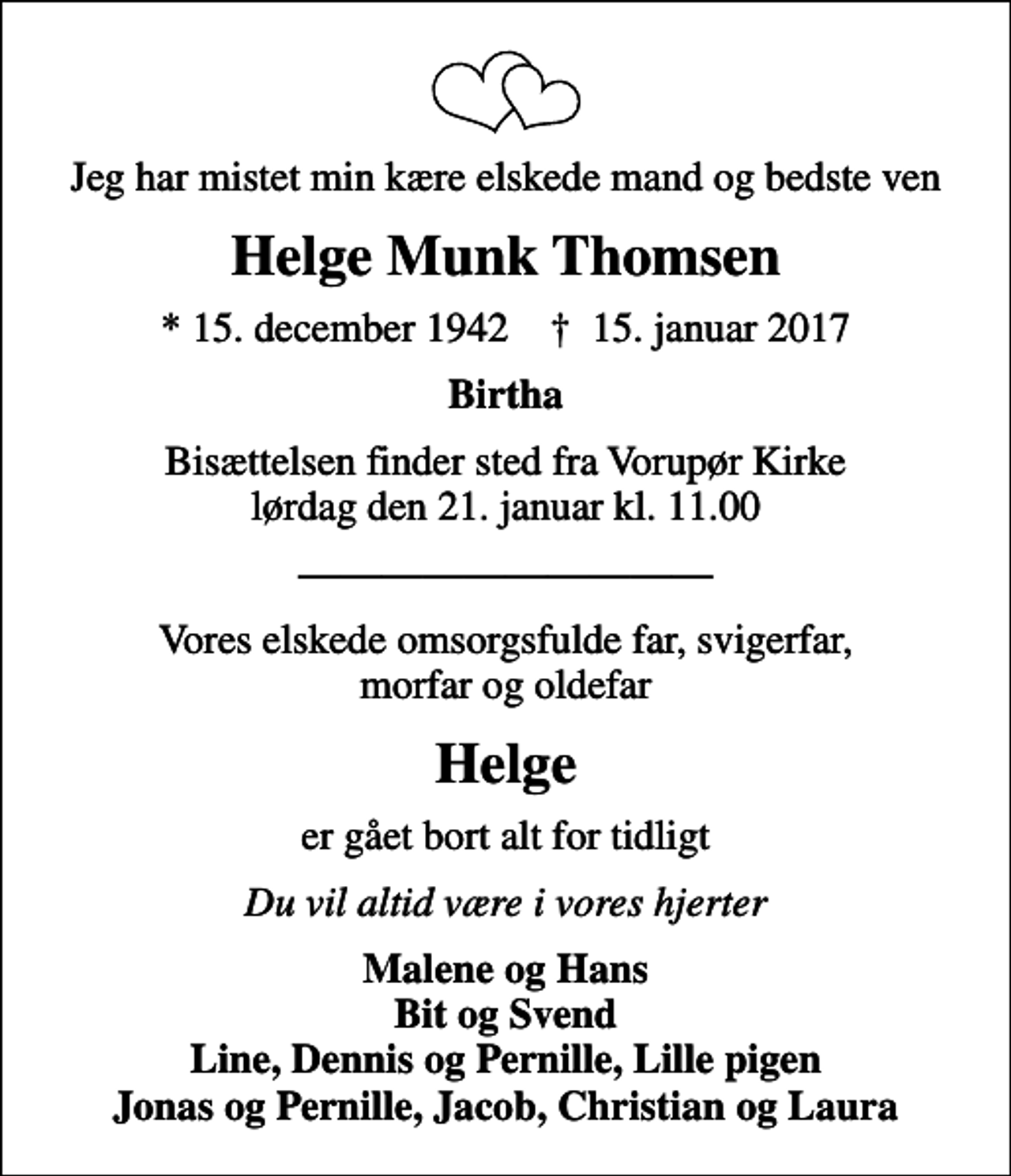 <p>Jeg har mistet min kære elskede mand og bedste ven<br />Helge Munk Thomsen<br />* 15. december 1942 ✝ 15. januar 2017<br />Birtha<br />Bisættelsen finder sted fra Vorupør Kirke lørdag den 21. januar kl. 11.00<br />Vores elskede omsorgsfulde far, svigerfar, morfar og oldefar<br />Helge<br />er gået bort alt for tidligt<br />Du vil altid være i vores hjerter<br />Malene og Hans Bit og Svend Line, Dennis og Pernille, Lille pigen Jonas og Pernille, Jacob, Christian og Laura</p>