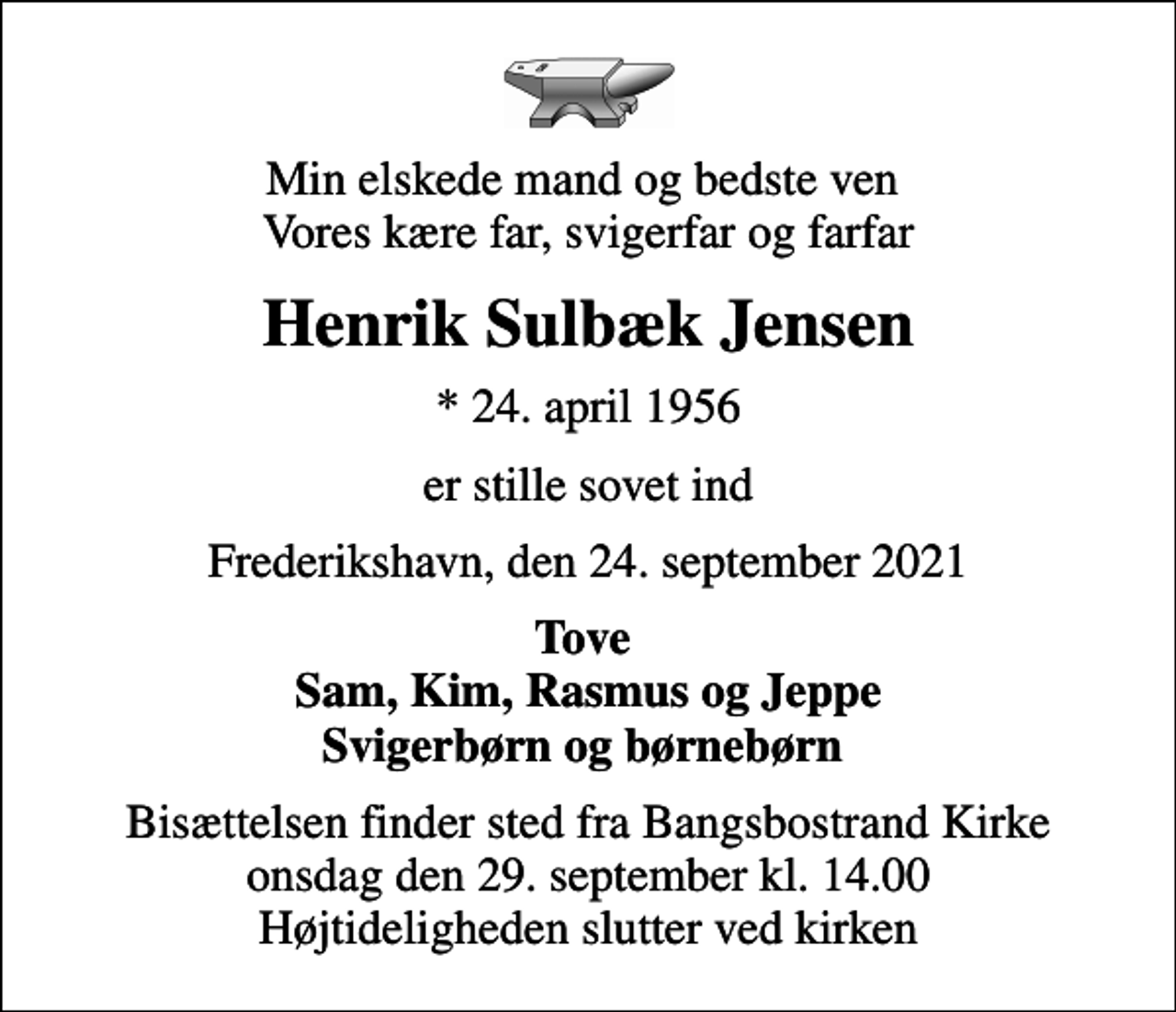 <p>Min elskede mand og bedste ven Vores kære far, svigerfar og farfar<br />Henrik Sulbæk Jensen<br />* 24. april 1956<br />er stille sovet ind<br />Frederikshavn, den 24. september 2021<br />Tove Sam, Kim, Rasmus og Jeppe Svigerbørn og børnebørn<br />Bisættelsen finder sted fra Bangsbostrand Kirke onsdag den 29. september kl. 14.00 Højtideligheden slutter ved kirken</p>