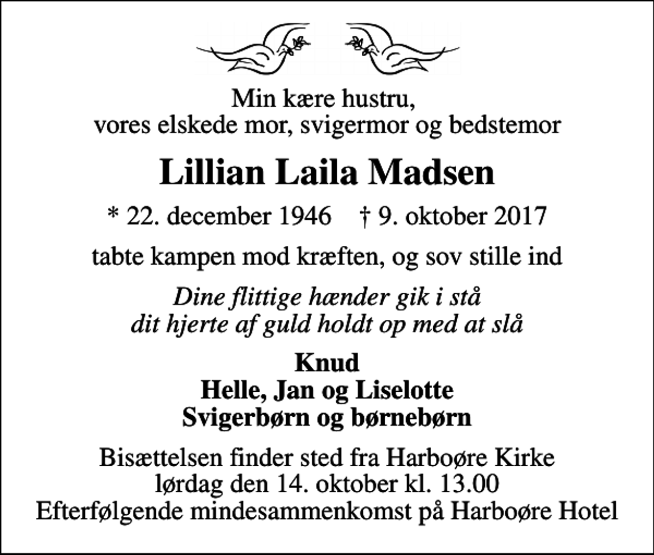 <p>Min kære hustru, vores elskede mor, svigermor og bedstemor<br />Lillian Laila Madsen<br />* 22. december 1946 ✝ 9. oktober 2017<br />tabte kampen mod kræften, og sov stille ind<br />Dine flittige hænder gik i stå dit hjerte af guld holdt op med at slå<br />Knud Helle, Jan og Liselotte Svigerbørn og børnebørn<br />Bisættelsen finder sted fra Harboøre Kirke lørdag den 14. oktober kl. 13.00 Efterfølgende mindesammenkomst på Harboøre Hotel</p>