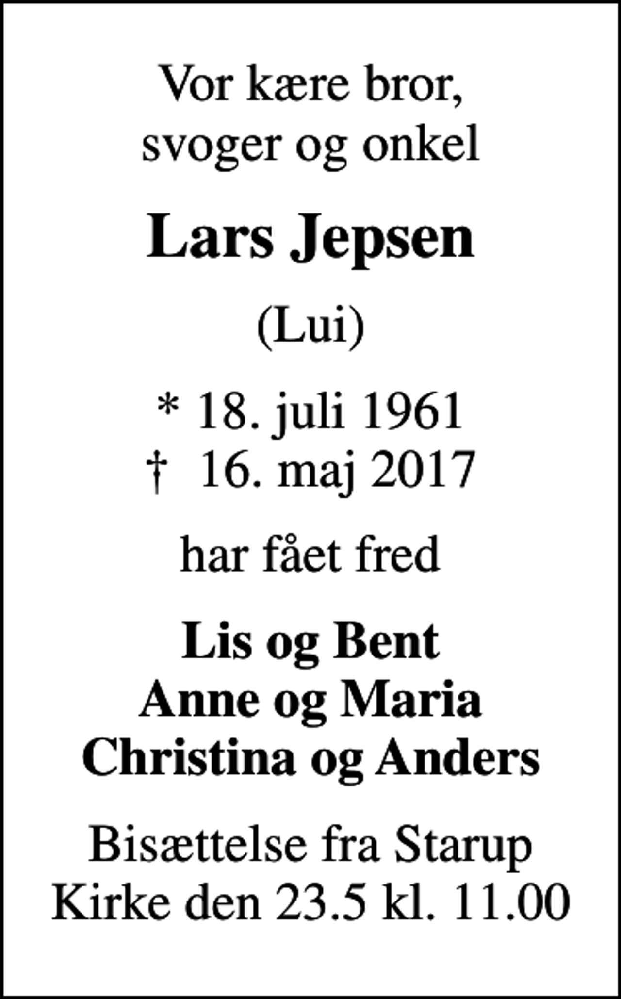 <p>Vor kære bror, svoger og onkel<br />Lars Jepsen<br />(Lui)<br />* 18. juli 1961<br />✝ 16. maj 2017<br />har fået fred<br />Lis og Bent Anne og Maria Christina og Anders<br />Bisættelse fra Starup Kirke den 23.5 kl. 11.00</p>