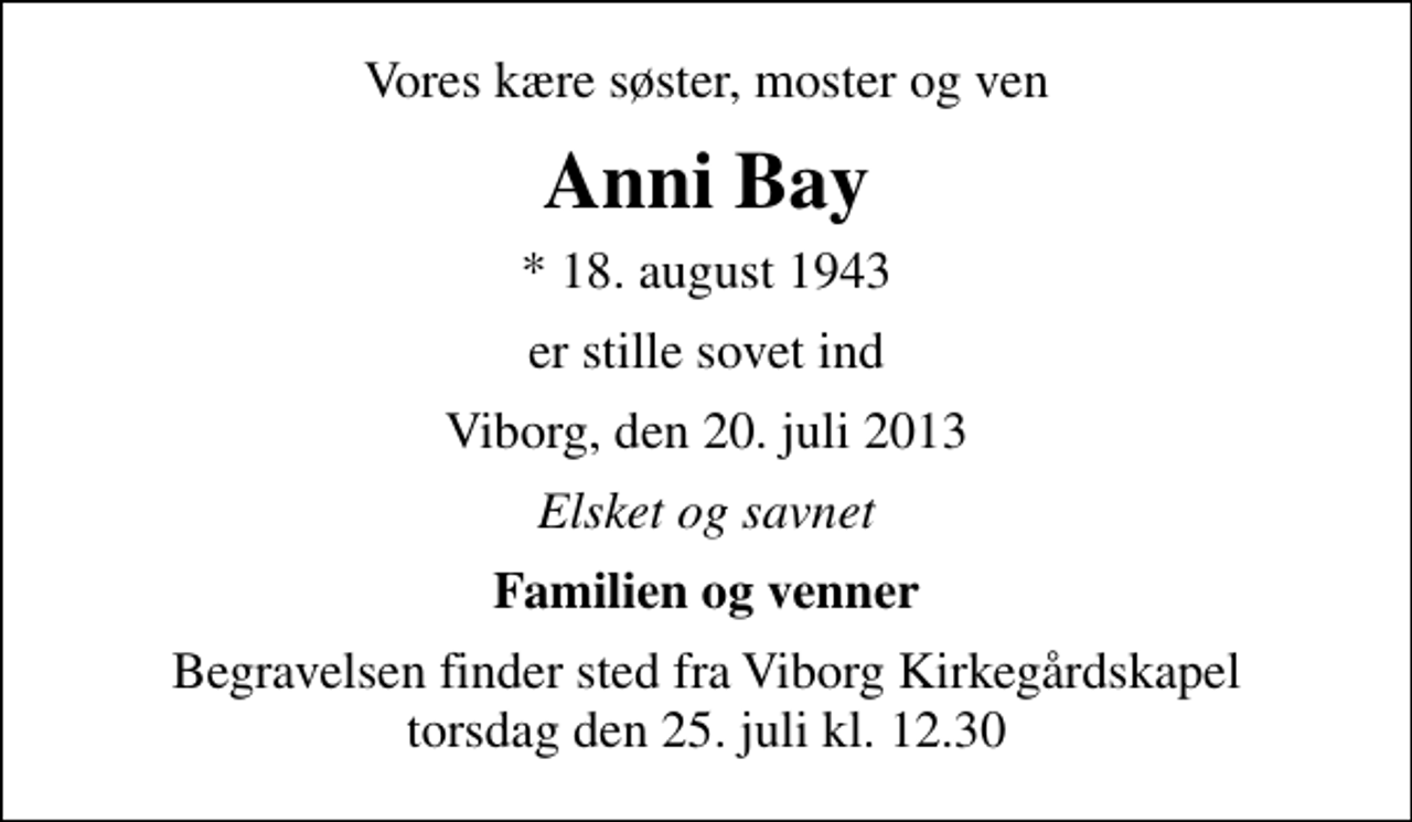 <p>Vores kære søster, moster og ven<br />Anni Bay<br />* 18. august 1943<br />er stille sovet ind<br />Viborg, den 20. juli 2013<br />Elsket og savnet<br />Familien og venner<br />Begravelsen finder sted fra Viborg Kirkegårdskapel torsdag den 25. juli kl. 12.30</p>