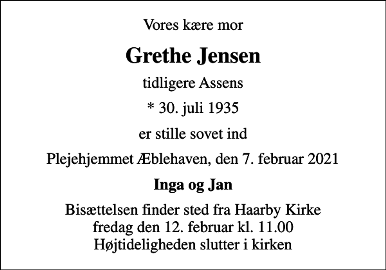<p>Vores kære mor<br />Grethe Jensen<br />tidligere Assens<br />* 30. juli 1935<br />er stille sovet ind<br />Plejehjemmet Æblehaven, den 7. februar 2021<br />Inga og Jan<br />Bisættelsen finder sted fra Haarby Kirke fredag den 12. februar kl. 11.00 Højtideligheden slutter i kirken</p>