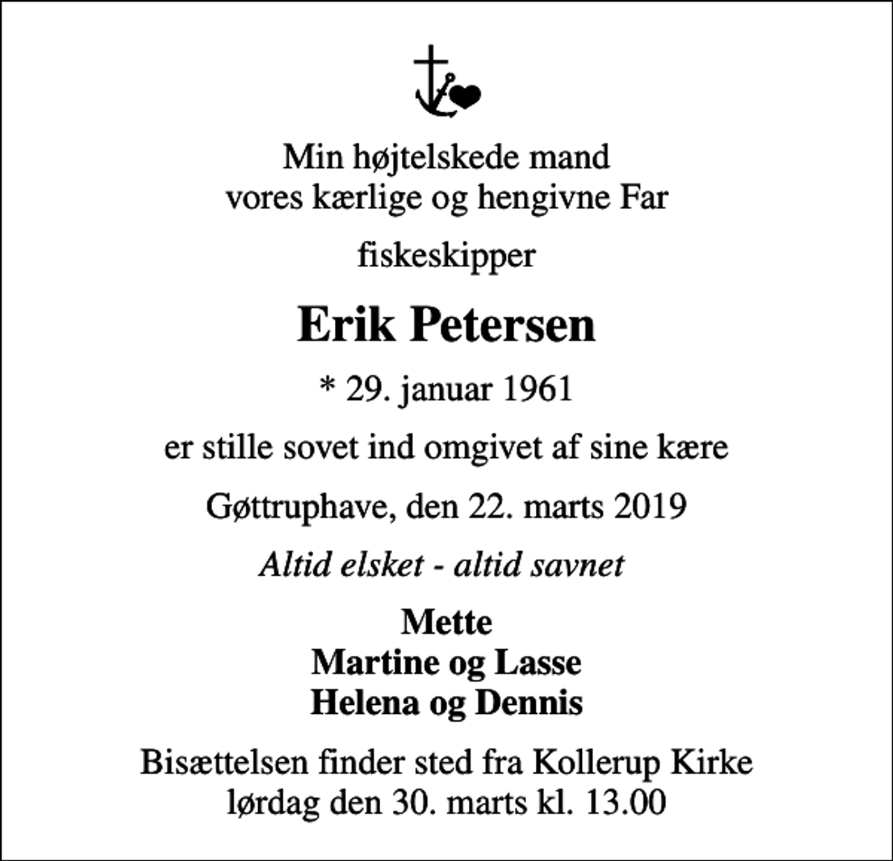 <p>Min højtelskede mand vores kærlige og hengivne Far<br />fiskeskipper<br />Erik Petersen<br />* 29. januar 1961<br />er stille sovet ind omgivet af sine kære<br />Gøttruphave, den 22. marts 2019<br />Altid elsket - altid savnet<br />Mette Martine og Lasse Helena og Dennis<br />Bisættelsen finder sted fra Kollerup Kirke lørdag den 30. marts kl. 13.00</p>
