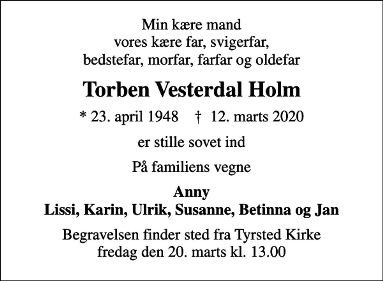 <p>Min kære mand vores kære far, svigerfar, bedstefar, morfar, farfar og oldefar<br />Torben Vesterdal Holm<br />* 23. april 1948 ✝ 12. marts 2020<br />er stille sovet ind<br />På familiens vegne<br />Anny Lissi, Karin, Ulrik, Susanne, Betinna og Jan<br />Begravelsen finder sted fra Tyrsted Kirke fredag den 20. marts kl. 13.00</p>
