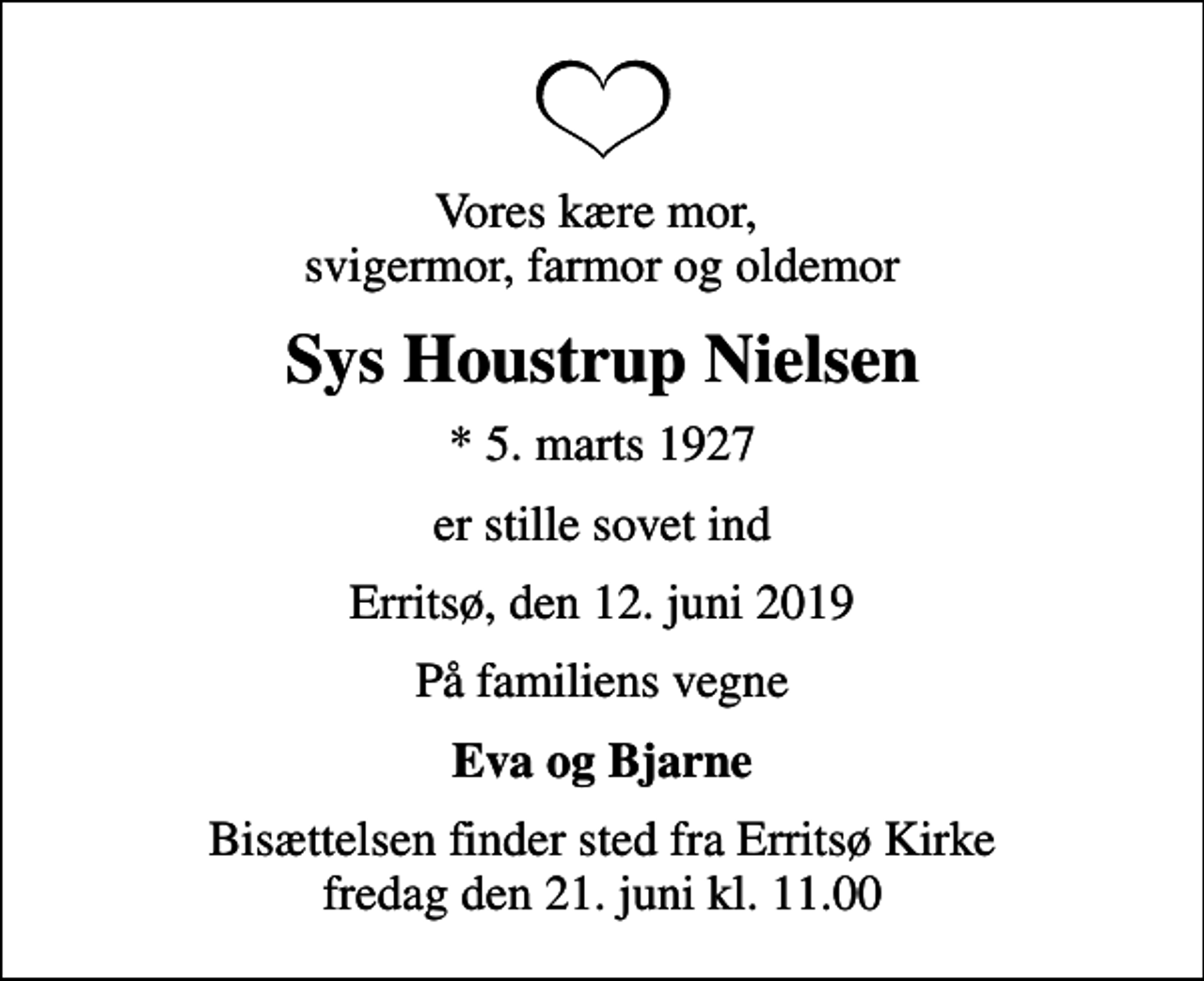 <p>Vores kære mor, svigermor, farmor og oldemor<br />Sys Houstrup Nielsen<br />* 5. marts 1927<br />er stille sovet ind<br />Erritsø, den 12. juni 2019<br />På familiens vegne<br />Eva og Bjarne<br />Bisættelsen finder sted fra Erritsø Kirke fredag den 21. juni kl. 11.00</p>