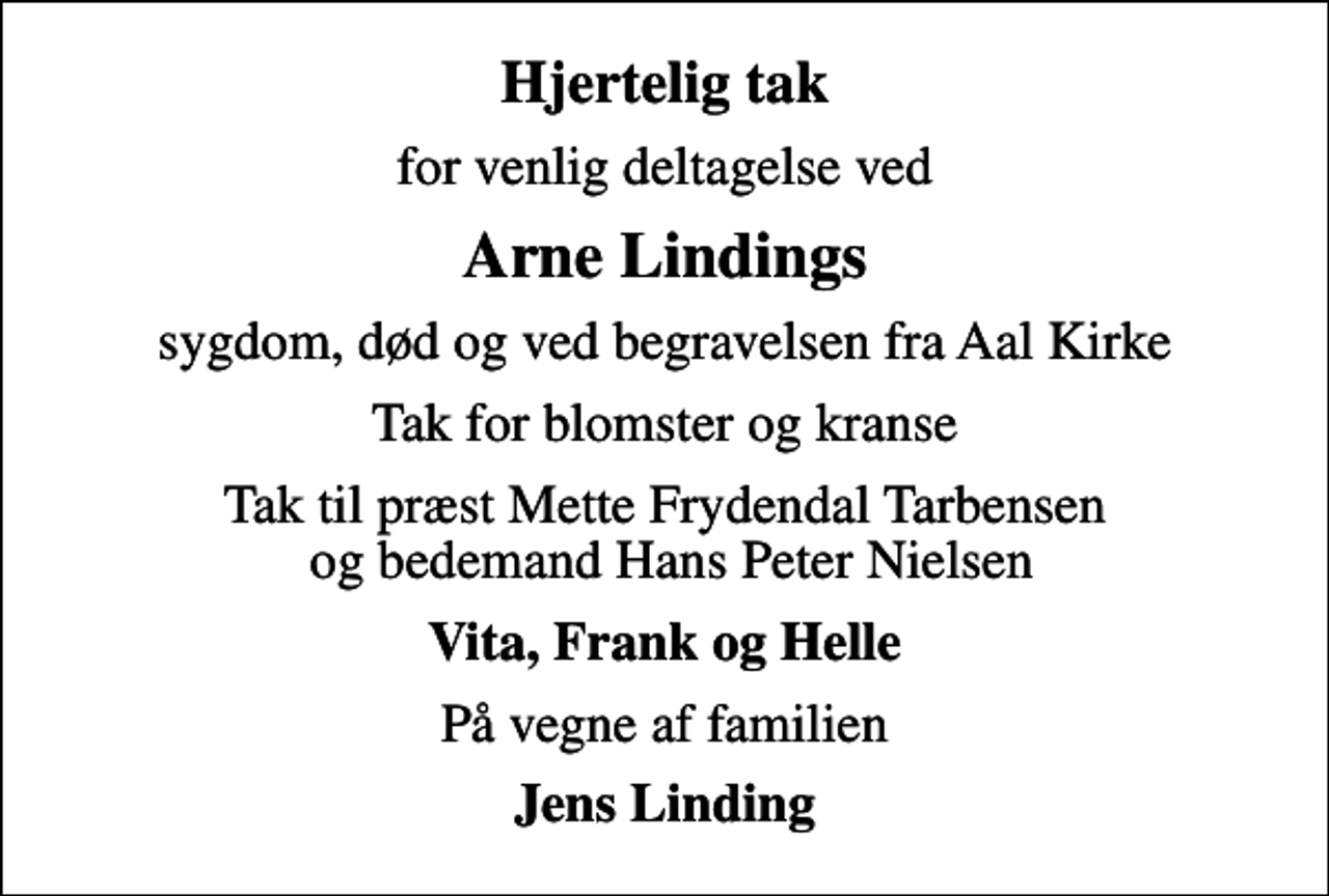 <p>Hjertelig tak<br />for venlig deltagelse ved<br />Arne Lindings<br />sygdom, død og ved begravelsen fra Aal Kirke<br />Tak for blomster og kranse<br />Tak til præst Mette Frydendal Tarbensen og bedemand Hans Peter Nielsen<br />Vita, Frank og Helle<br />På vegne af familien<br />Jens Linding</p>